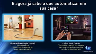 E agora já sabe o que automatizar em 
sua casa? 
Sistema de aspiração central; 
Valorize a saúde 
Silencio total na aspiração 
Praticidade na limpeza 
Projeto Home Cinema; 
Crie cenários especiais em sua casa, 
para cada momento em sua vida 
haverá o ambiente perfeito 
 