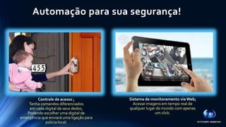 Automação para sua segurança! 
Controle de acesso ; 
Tenha comandos diferenciados 
em cada digital de seus dedos, 
Podendo escolher uma digital de 
emergência que enviará uma ligação para 
policia local. 
Sistema de monitoramento via Web; 
Acesse imagens em tempo real de 
qualquer lugar do mundo com apenas 
um click. 
 