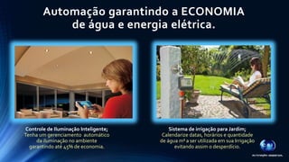 Automação garantindo a ECONOMIA 
de água e energia elétrica. 
Controle de Iluminação Inteligente; 
Tenha um gerenciamento automático 
da iluminação no ambiente 
garantindo até 45% de economia. 
Sistema de irrigação para Jardim; 
Calendarize datas, horários e quantidade 
de água m³ a ser utilizada em sua Irrigação 
evitando assim o desperdício. 
 