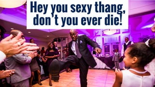 Hey you sexy thang,
don’t you ever die!
 