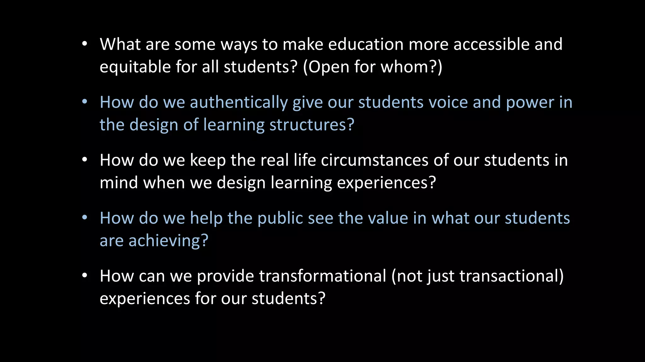 • What are some ways to make education more accessible and
equitable for all students? (Open for whom?)
• How do we authentically give our students voice and power in
the design of learning structures?
• How do we keep the real life circumstances of our students in
mind when we design learning experiences?
• How do we help the public see the value in what our students
are achieving?
• How can we provide transformational (not just transactional)
experiences for our students?
 