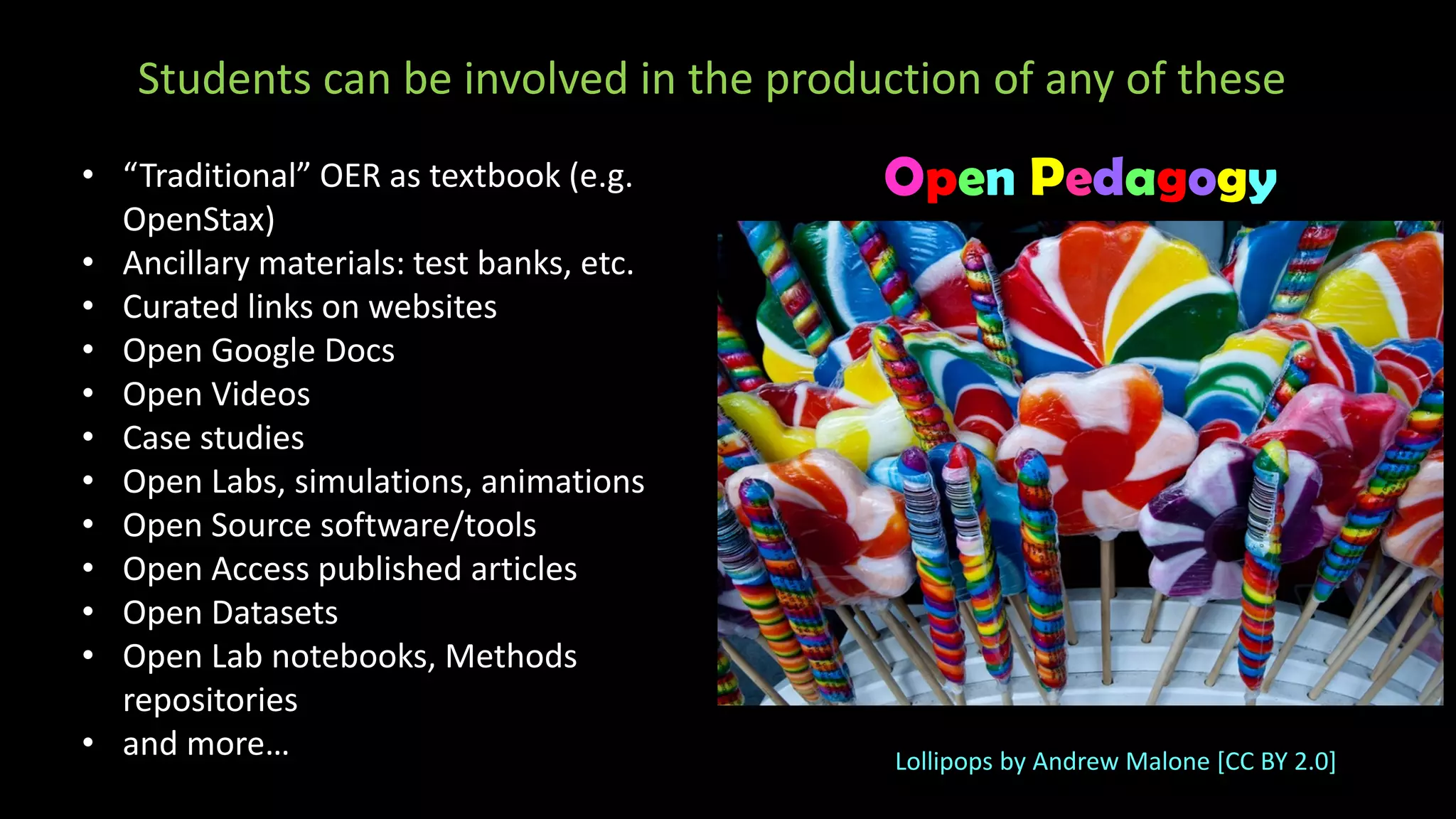 Students can be involved in the production of any of these
• “Traditional” OER as textbook (e.g.
OpenStax)
• Ancillary materials: test banks, etc.
• Curated links on websites
• Open Google Docs
• Open Videos
• Case studies
• Open Labs, simulations, animations
• Open Source software/tools
• Open Access published articles
• Open Datasets
• Open Lab notebooks, Methods
repositories
• and more…
Open Pedagogy
Lollipops by Andrew Malone [CC BY 2.0]
 