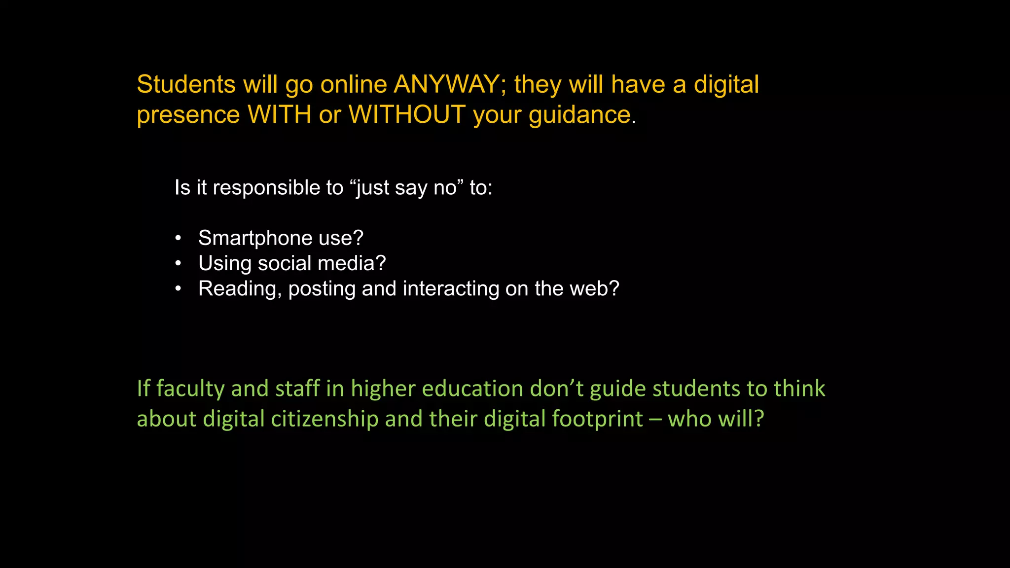 Students will go online ANYWAY; they will have a digital
presence WITH or WITHOUT your guidance.
Is it responsible to “just say no” to:
• Smartphone use?
• Using social media?
• Reading, posting and interacting on the web?
If faculty and staff in higher education don’t guide students to think
about digital citizenship and their digital footprint – who will?
 