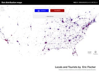 Locals and Tourists by Eric Fischer
https://www.mapbox.com/labs/twitter-gnip/locals/
Dot distribution maps 地図上に一定の大きさのエレメントをプロット
 