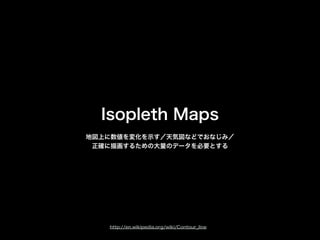 Isopleth Maps
地図上に数値を変化を示す／天気図などでおなじみ／
正確に描画するための大量のデータを必要とする
http://en.wikipedia.org/wiki/Contour_line
 