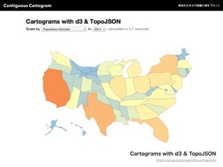Cartograms with d3 & TopoJSON
http://prag.ma/code/d3-cartogram/
Contiguous Cartogram 陸地の大きさや距離に値をプロット
 