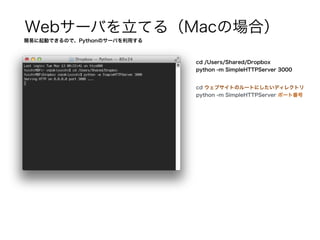 Webサーバを立てる（Macの場合）
簡易に起動できるので、Pythonのサーバを利用する
cd /Users/Shared/Dropbox
python -m SimpleHTTPServer 3000
cd ウェブサイトのルートにしたいディレクトリ
python -m SimpleHTTPServer ポート番号
 