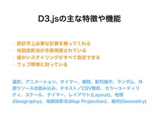 D3.jsの主な特徴や機能
選択、アニメーション、タイマー、補間、配列操作、ランダム、外
部リソースの読み込み、テキスト／CSV整形、カラーユーティリ
ティ、スケール、タイマー、レイアウト(Layout)、地理
(Geography)、地図投影法(Map Projection)、幾何(Geometry)
• 統計学上必要な計算を賄ってくれる
• 地図投影法が多数用意されている
• 細かいスタイリングがすべて指定できる
• ウェブ標準に則っている
 