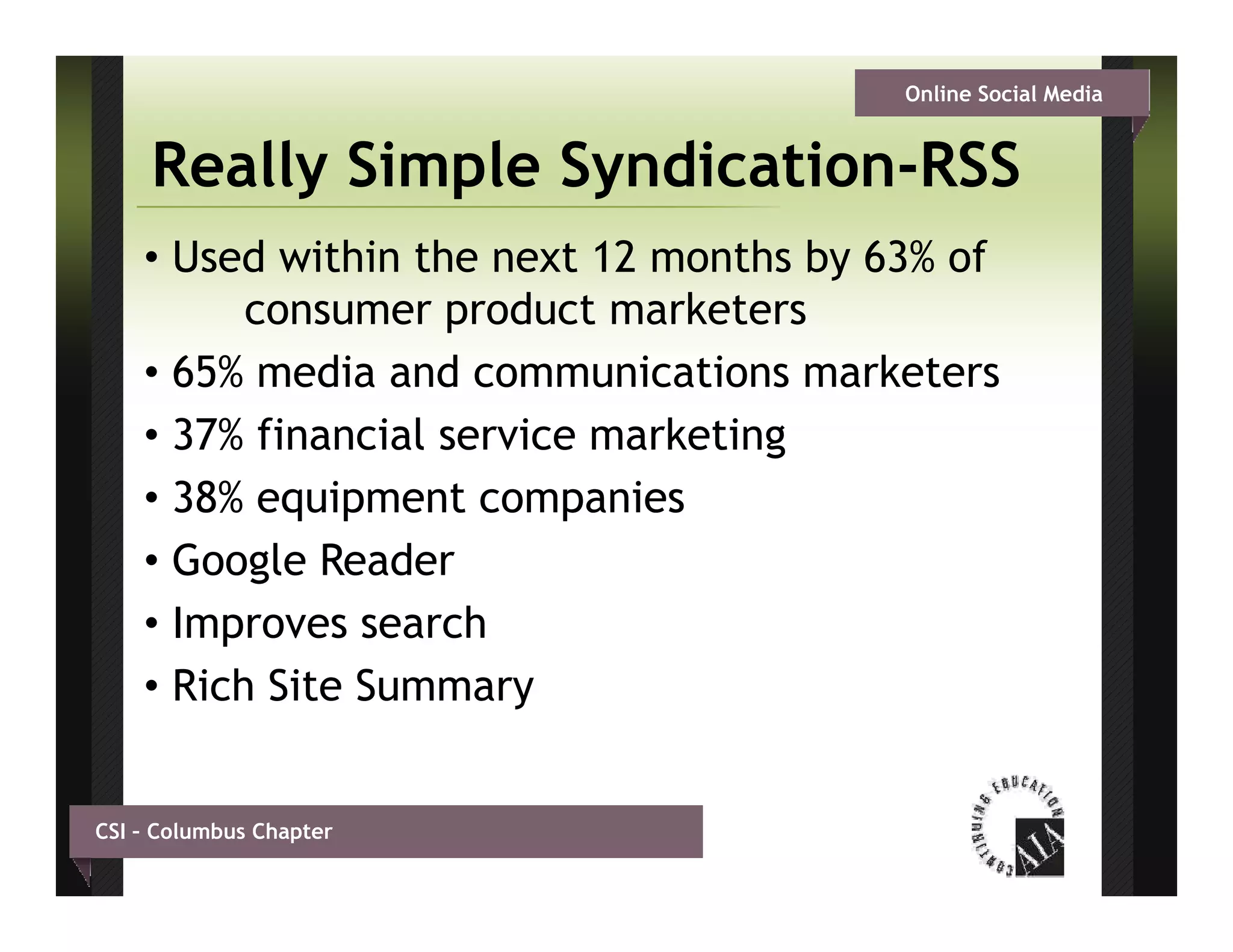 Online Social Media


     Really Simple Syndication-RSS
                   Syndication RSS
    • Used within the next 12 months by 63% of
          consumer product marketers
                        d t     k t
    • 65% media and communications marketers
    • 37% financial service marketing
    • 38% equipment companies
    • Google Reader
    • Improves search
    • Rich Site Summary


CSI – Columbus Chapter
 