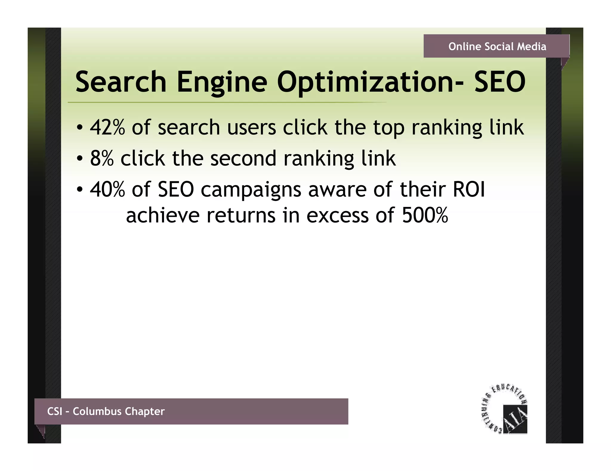 Online Social Media


     Search Engine Optimization- SEO
                   Optimization
     • 42% of search users click the top ranking link
     • 8% click the second ranking link
     • 40% of SEO campaigns aware of their ROI
          achieve returns in excess of 500%




CSI – Columbus Chapter
 