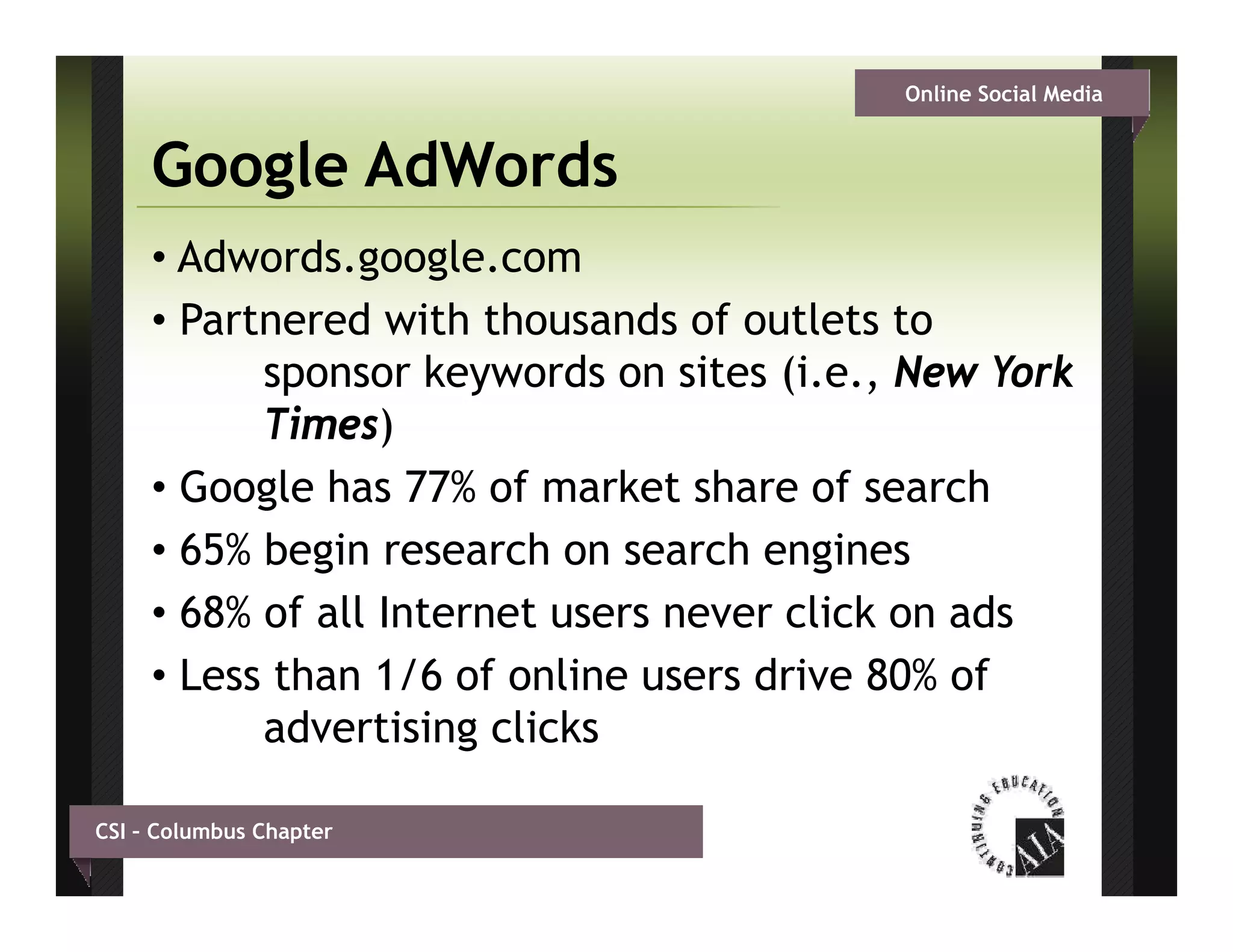 Online Social Media


     Google AdWords
     • Adwords.google.com
     • Partnered with thousands of outlets to
           sponsor keywords on sites (i.e., New York
           Times)
           Ti     )
     • Google has 77% of market share of search
     • 65% b i research on search engines
           begin         h          h     i
     • 68% of all Internet users never click on ads
     • Less than 1/6 of online users drive 80% of
           advertising clicks

CSI – Columbus Chapter
 