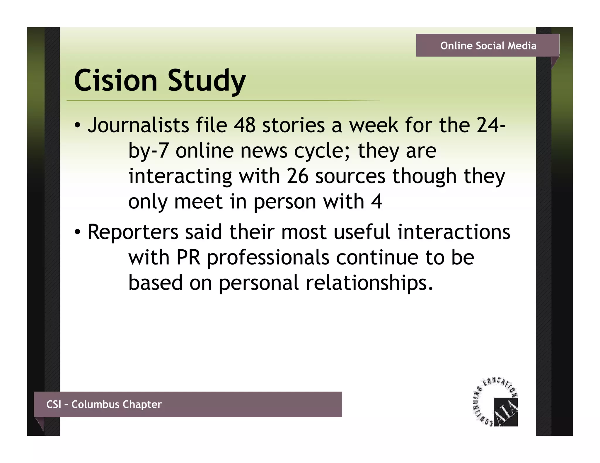 Online Social Media


     Cision Study
     • Journalists file 48 stories a week for the 24-
           by-7 li
           b 7 online news cycle; th are
                                  l they
           interacting with 26 sources though they
           only meet in person with 4
     • Reporters said their most useful interactions
           with PR professionals continue to be
           based on personal relationships.




CSI – Columbus Chapter
 