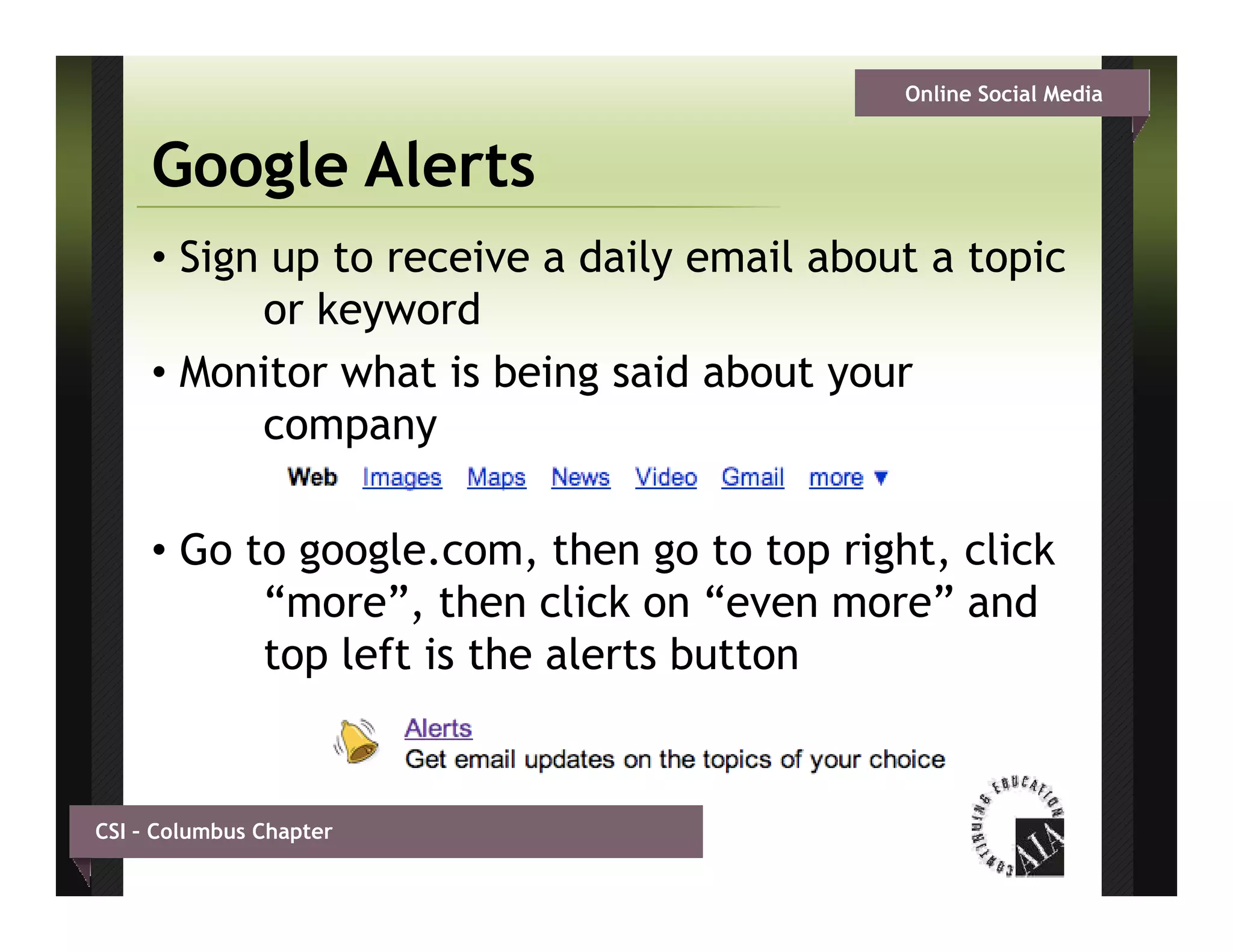 Online Social Media


     Google Alerts
     • Sign up to receive a daily email about a topic
           or k
              keywordd
     • Monitor what is being said about your
           company

     • G t google.com, then go to t right, click
       Go to      l        th       t top i ht li k
           “more”, then click on “even more” and
           top left is the alerts button


CSI – Columbus Chapter
 