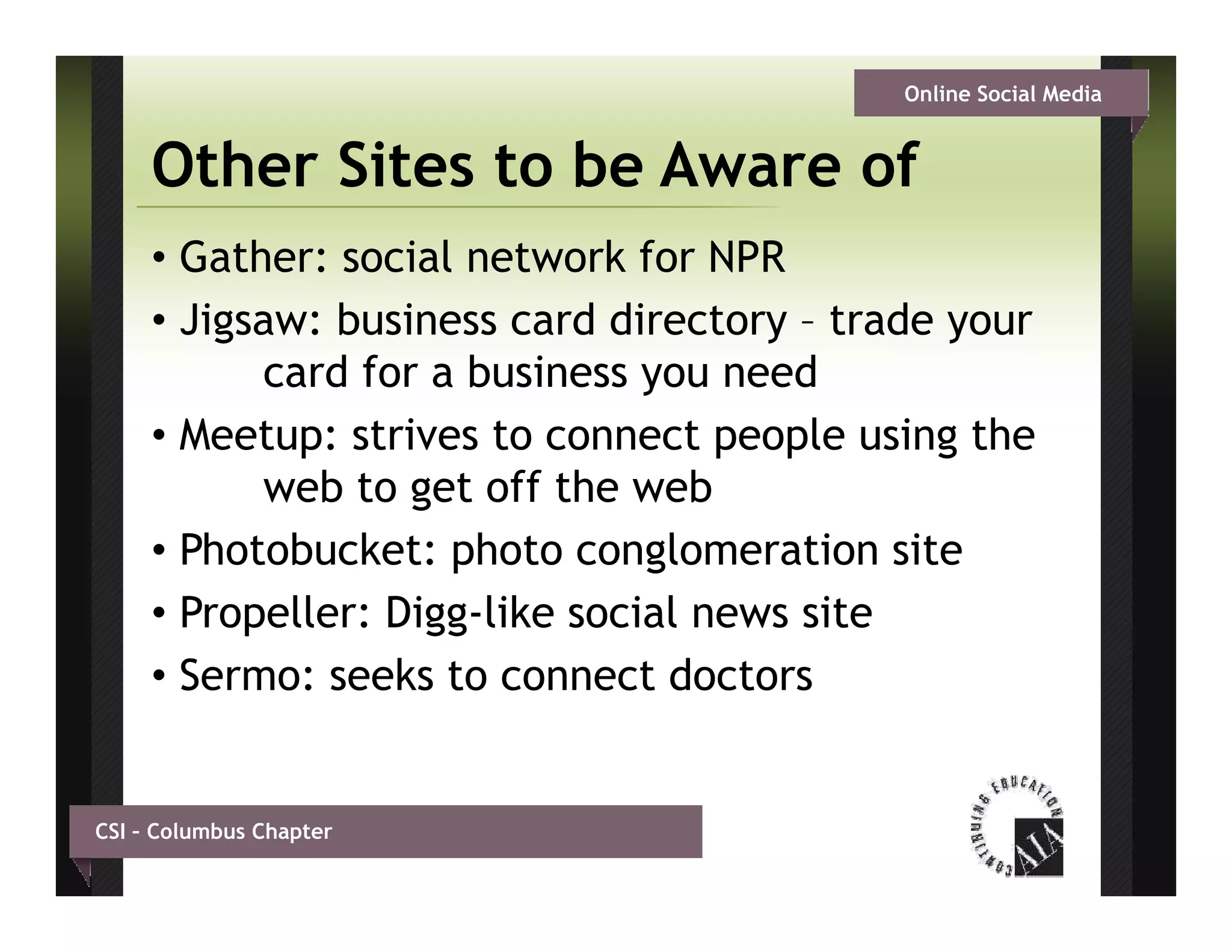 Online Social Media


     Other Sites to be Aware of
     • Gather: social network for NPR
     • Jigsaw: business card directory – trade your
           card for a business you need
     • Meetup: strives to connect people using the
           web to get off the web
     • Ph t b k t photo conglomeration site
       Photobucket: h t          l      ti   it
     • Propeller: Digg-like social news site
     • Sermo: seeks to connect doctors


CSI – Columbus Chapter
 