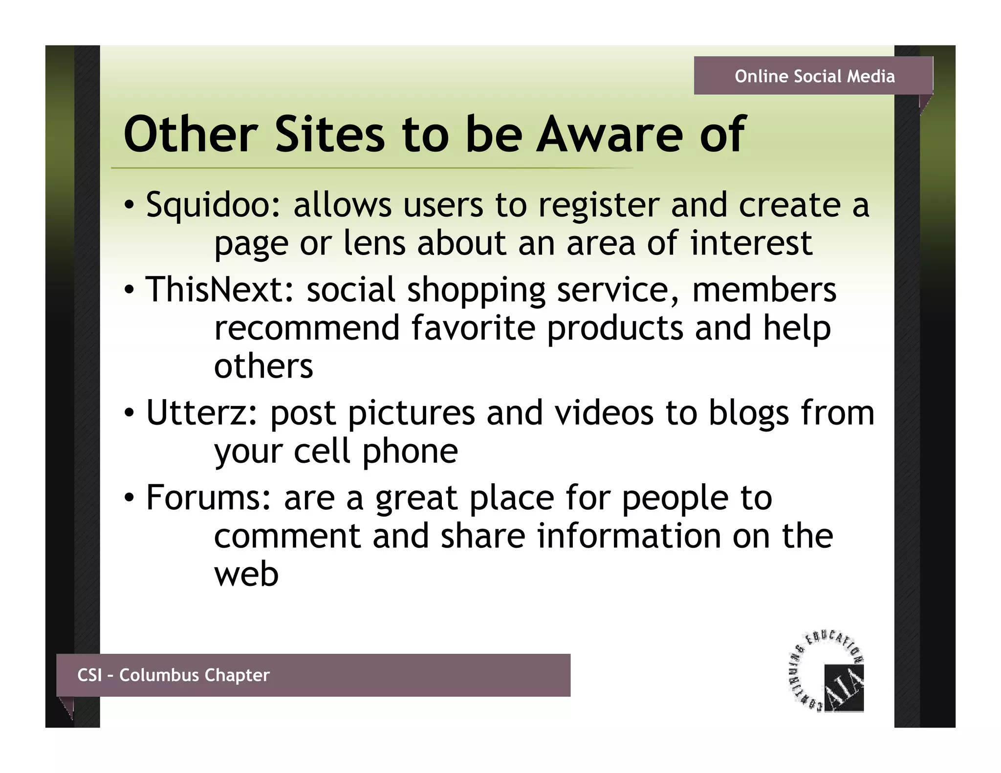 Online Social Media


     Other Sites to be Aware of
     • Squidoo: allows users to register and create a
           page or lens about an area of interest
     • ThisNext: social shopping service, members
           recommend favorite products and help
           others
     • Utterz: post pictures and videos to blogs from
           your cell phone
     • Forums: are a great place for people to
           comment and share information on the
           web

CSI – Columbus Chapter
 