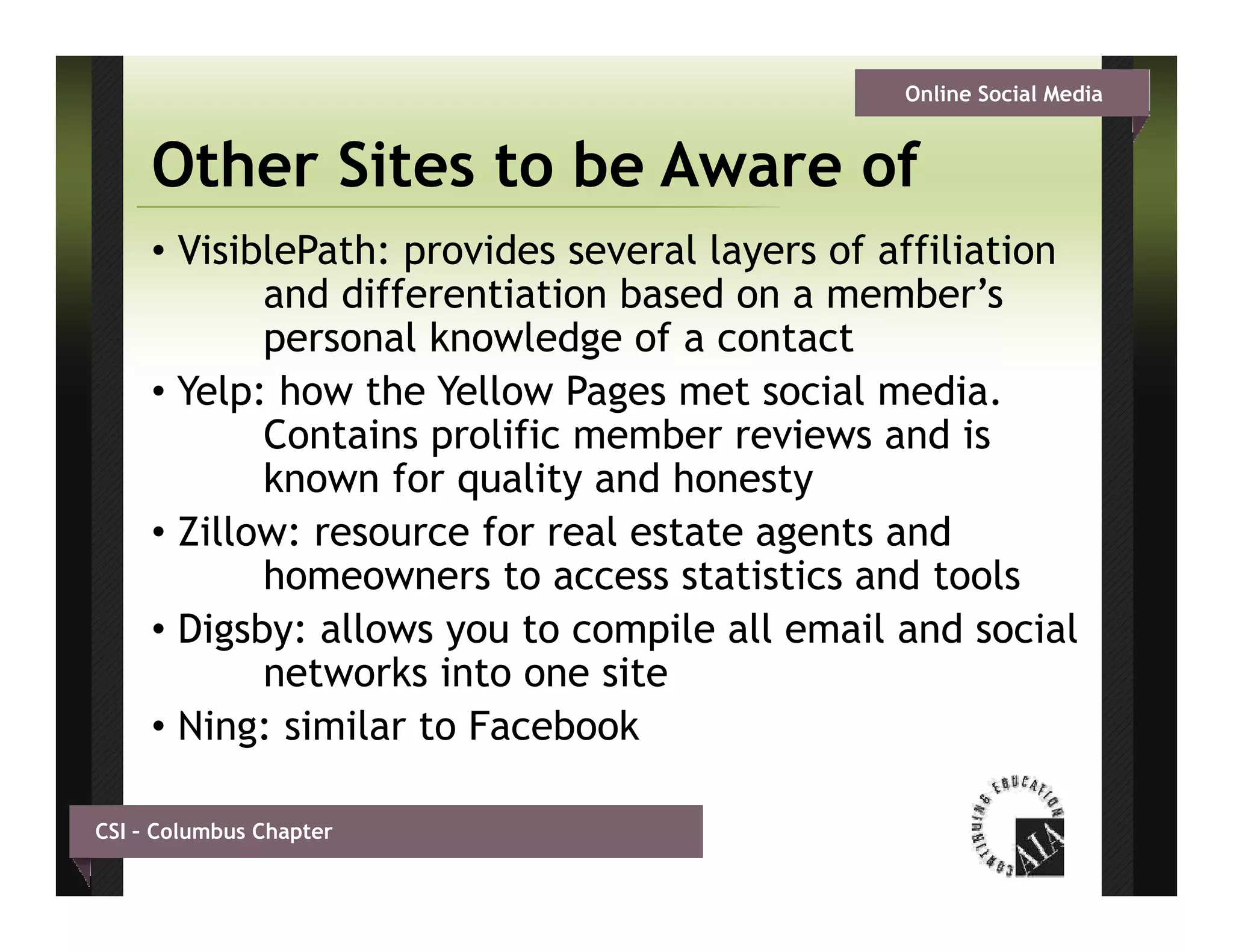 Online Social Media


     Other Sites to be Aware of
     • VisiblePath: provides several layers of affiliation
            and differentiation based on a member s
                                            member’s
            personal knowledge of a contact
     • Yelp: how the Yellow Pages met social media.
            Contains prolific member reviews and is
            known for quality and honesty
     • Zillow: resource for real estate agents and
            homeowners to access statistics and tools
     • Digsby: allows you to compile all email and social
            networks into one site
     • Ning: similar to Facebook

CSI – Columbus Chapter
 