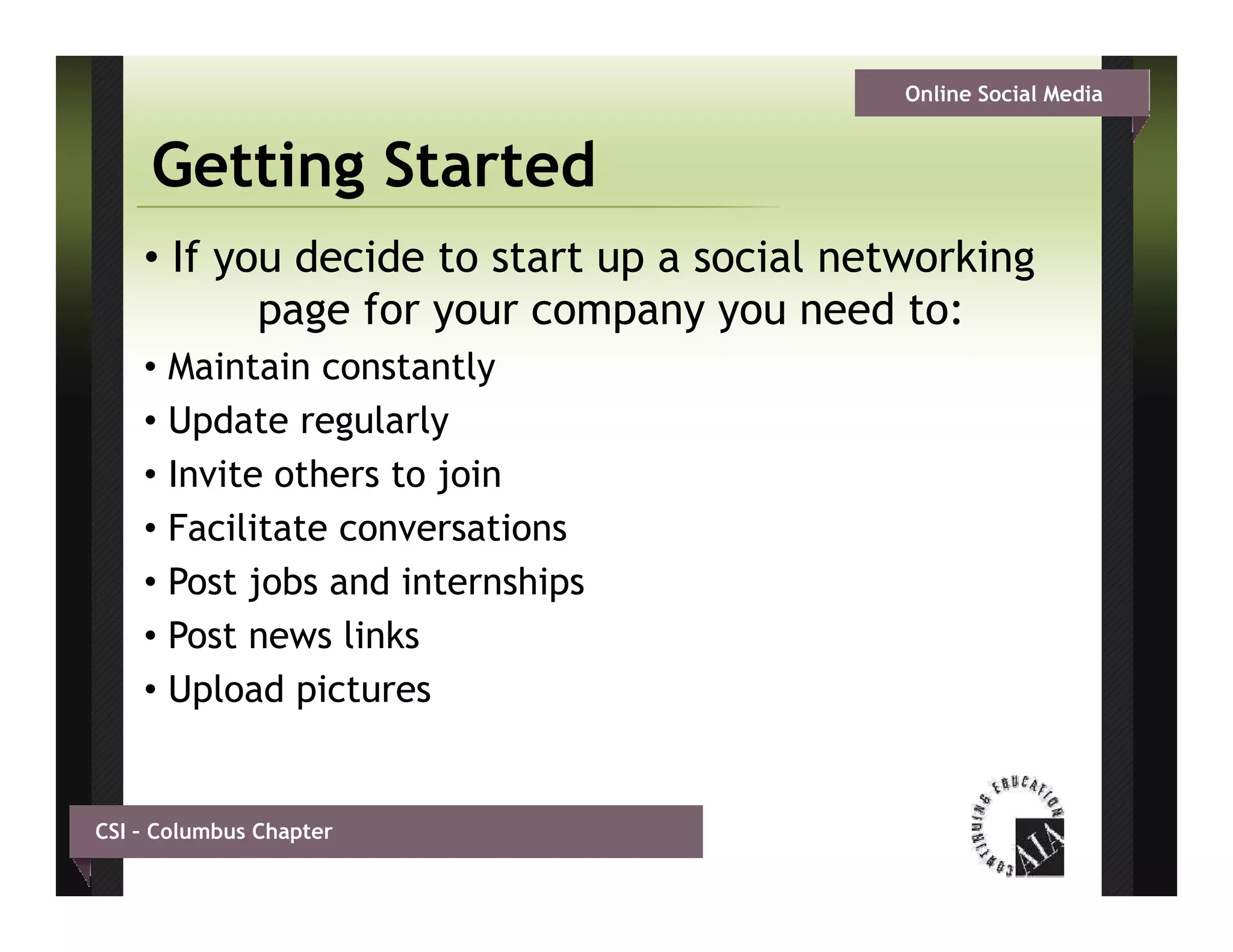 Online Social Media


     Getting Started
    • If you decide to start up a social networking
           page f your company you need t
                for                        d to:
    •   Maintain constantly
    •   Update regularly
    •   Invite others to join
    •   Facilitate conversations
    •   Post jobs and internships
    •   Post news links
    •   Upload pictures


CSI – Columbus Chapter
 