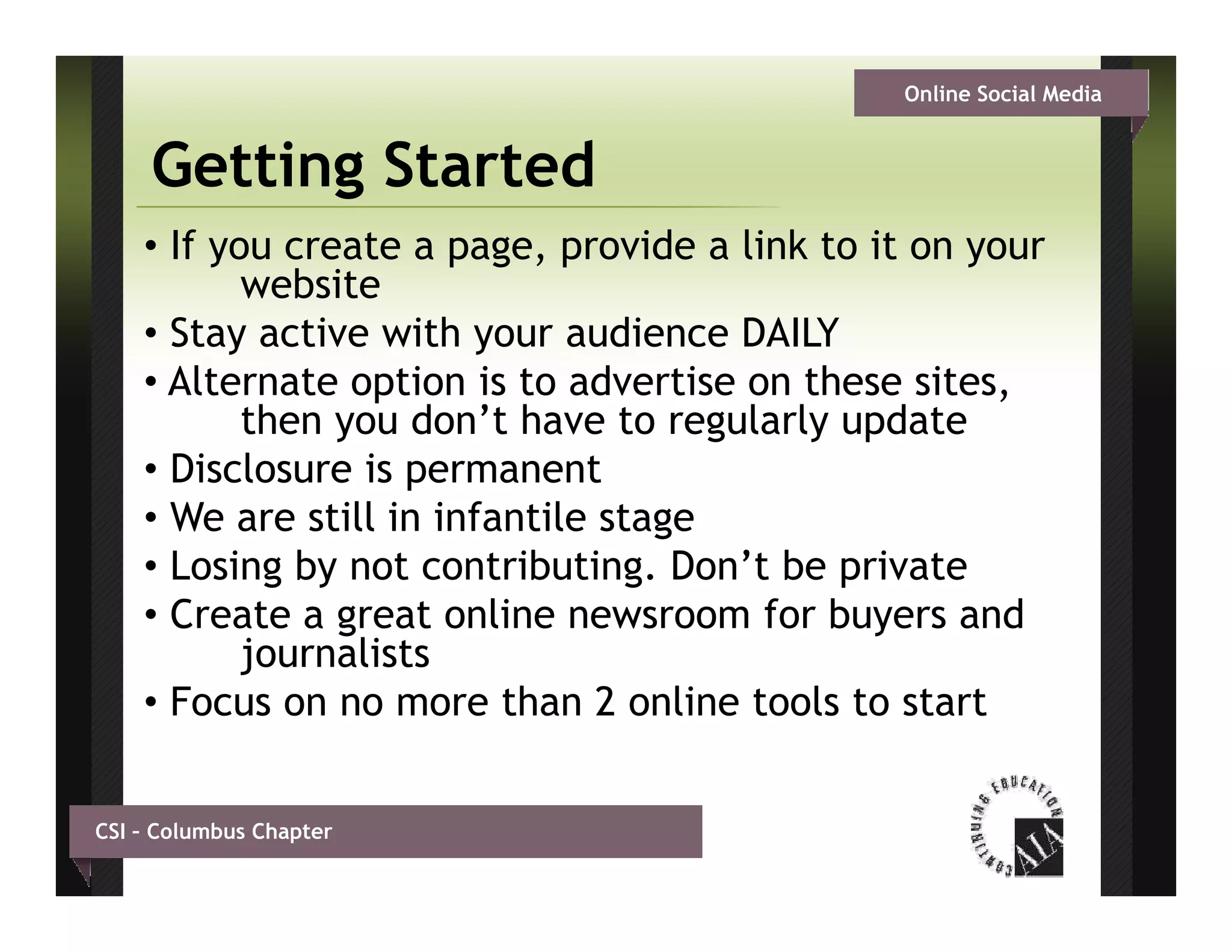 Online Social Media


     Getting Started
    • If you create a page, provide a link to it on your
           website
    • Stay active with your audience DAILY
    • Alternate option is to advertise on these sites,
           then you don’t have to regularly update
    • Disclosure is permanent
    • We are still in infantile stage
                                   g
    • Losing by not contributing. Don’t be private
    • Create a great online newsroom for buyers and
           journalists
    • Focus on no more than 2 online tools to start


CSI – Columbus Chapter
 