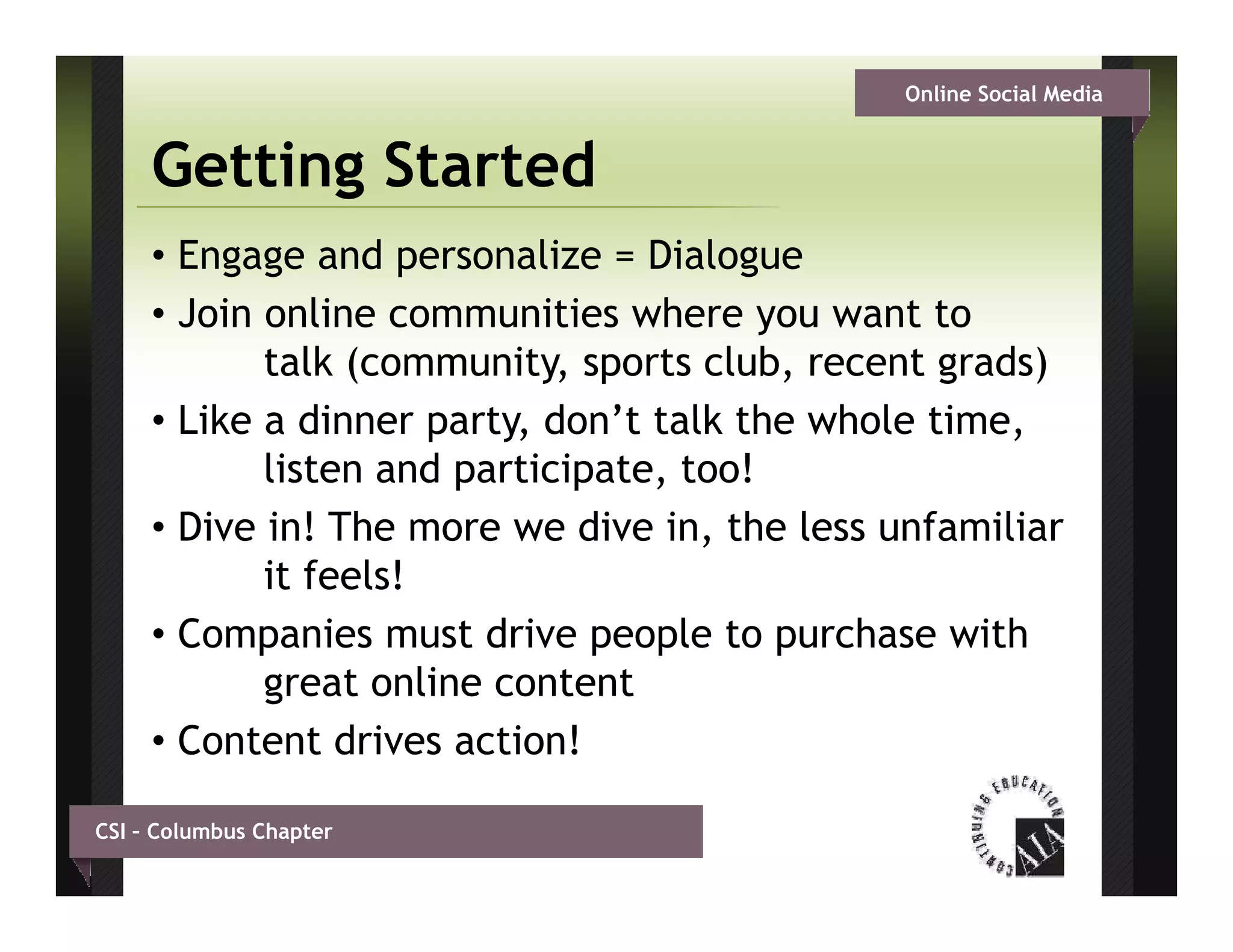 Online Social Media


     Getting Started
     • Engage and personalize = Dialogue
     • Join online communities where you want to
            talk (community, sports club, recent grads)
     • Like a dinner party don’t talk the whole time
                      party,                     time,
            listen and participate, too!
     • Dive in! The more we dive in, the less unfamiliar
            it feels!
     • Companies must drive p p to p
           p                   people    purchase with
            great online content
     • Content drives action!

CSI – Columbus Chapter
 