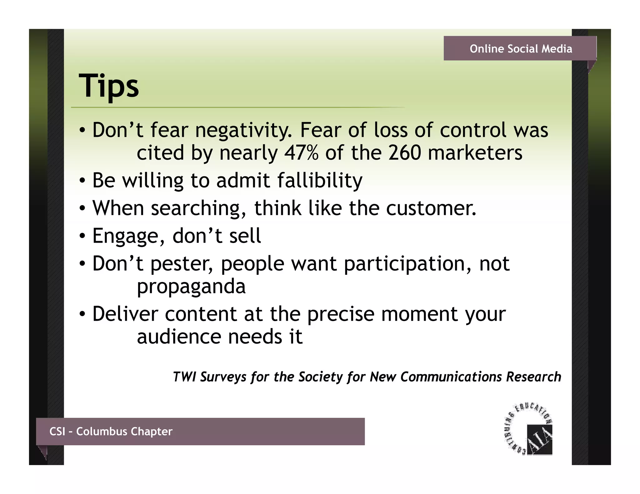 Online Social Media


     Tips
     • Don’t fear negativity. Fear of loss of control was
            cited by nearly 47% of the 260 marketers
     • Be willing to admit fallibility
     • When searching, think like the customer.
                      g,
     • Engage, don’t sell
     • Don’t pester, people want participation, not
            propagandad
     • Deliver content at the precise moment your
            audience needs it
                     TWI Surveys for the Society for New Communications Research


CSI – Columbus Chapter
 