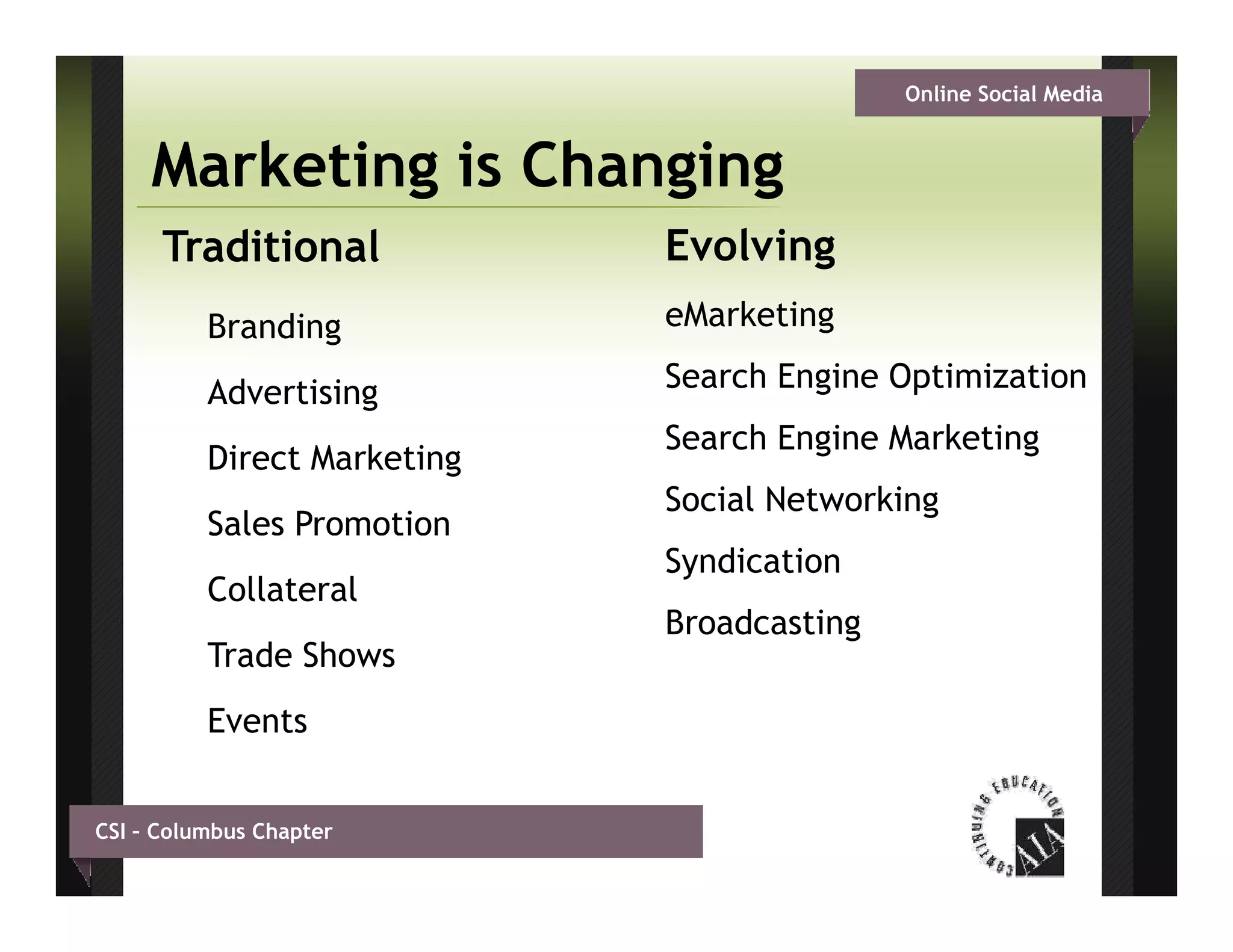 Online Social Media


     Marketing is Changing
      Traditional            Evolving
          Branding           eMarketing

          Advertising        Search Engine Optimization
                             Search Engine Marketing
          Direct Marketing
                             Social Networking
          S
          Sales Promotion
                             Syndication
          Collateral
                             Broadcasting
          Trade Shows
          Events


CSI – Columbus Chapter
 
