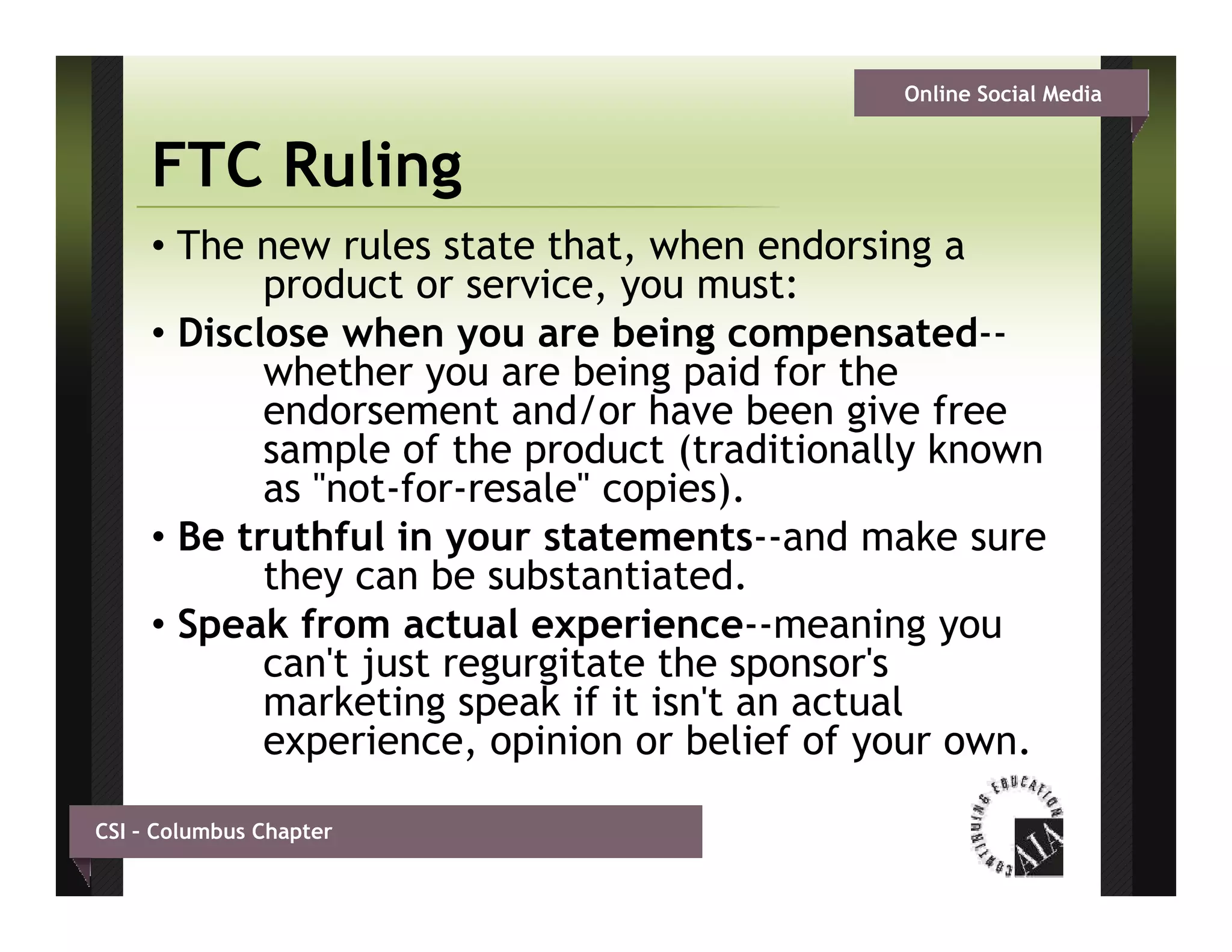 Online Social Media


     FTC Ruling
     • The new rules state that, when endorsing a
            product or service, you must:
     • Disclose when you are being compensated--
            whether you are being paid for the
            endorsement and/or have been give free
            sample of the product (traditionally known
            as "not-for-resale" copies).
     • Be truthful in your statements and make sure
                            statements--and
            they can be substantiated.
     • Speak from actual experience--meaning you
            can t
            can't just regurgitate the sponsor s
                                       sponsor's
            marketing speak if it isn't an actual
            experience, opinion or belief of your own.

CSI – Columbus Chapter
 