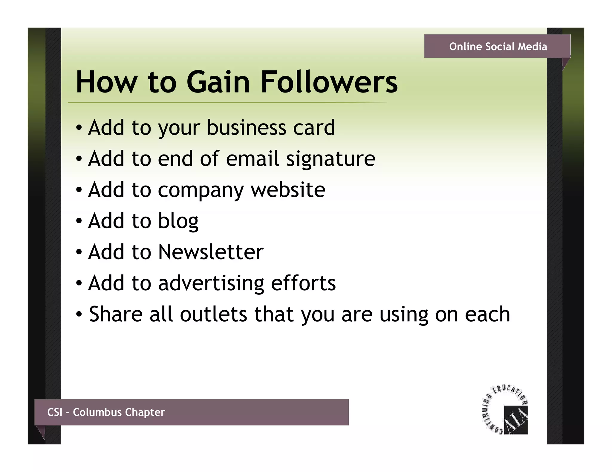 Online Social Media


     How to Gain Followers
     • Add to your business card
     • Add to end of email signature
     • Add to company website
     • Add to blog
     • Add to Newsletter
     • Add to advertising efforts
     • Share all outlets that you are using on each
                              y           g



CSI – Columbus Chapter
 