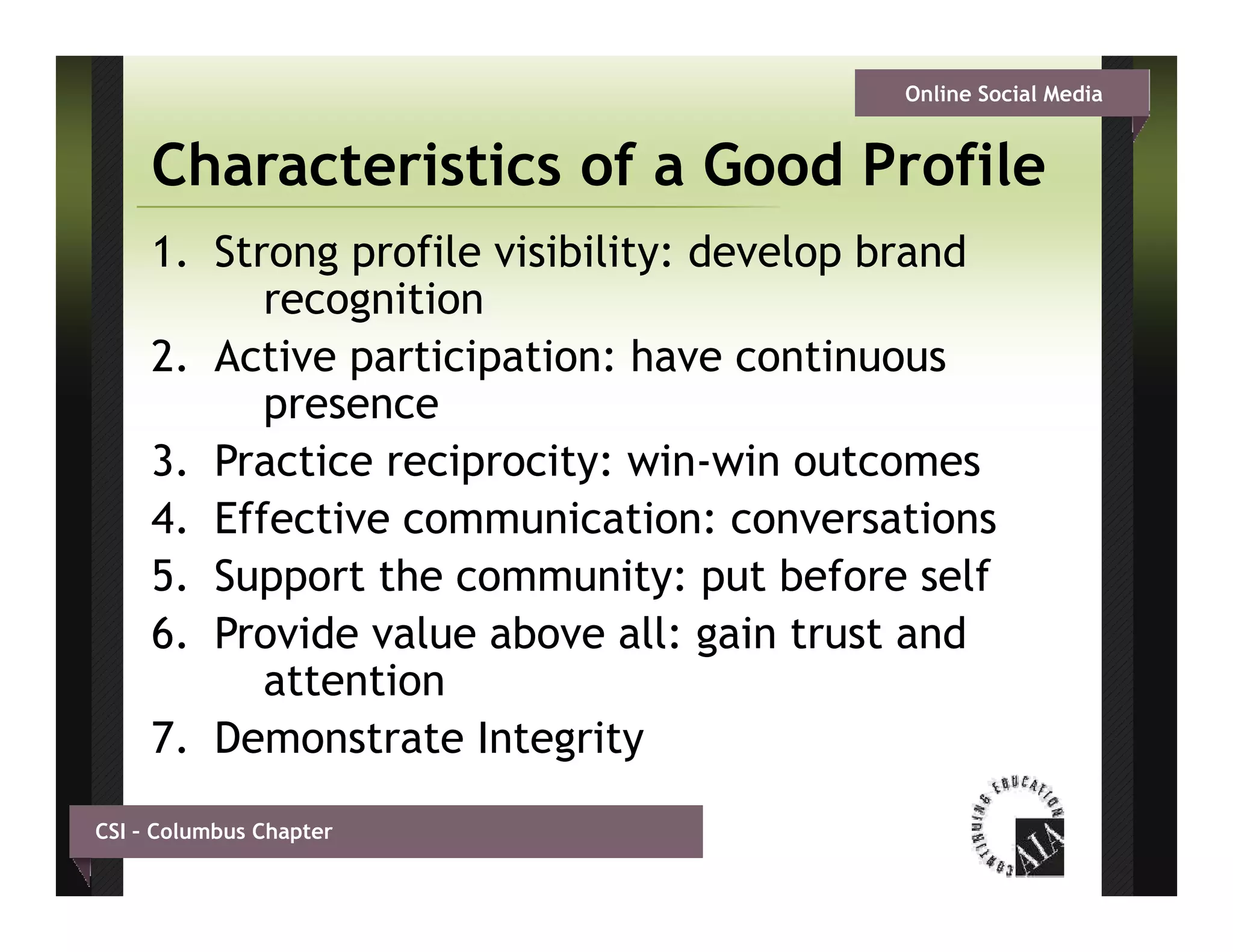 Online Social Media


     Characteristics of a Good Profile
     1. Strong profile visibility: develop brand
           recognition
     2. Active participation: have continuous
           presence
     3. Practice reciprocity: win-win outcomes
     4. Effective communication: conversations
     5. Support the community: put before self
     6. Provide value above all: gain trust and
                                   g
           attention
     7. Demonstrate Integrity
CSI – Columbus Chapter
 