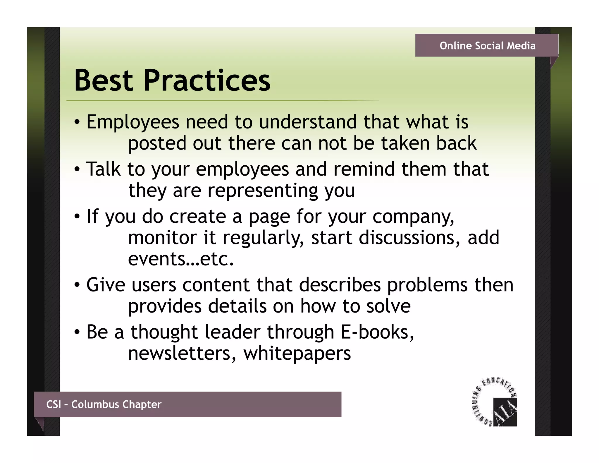 Online Social Media


     Best Practices
     • Employees need to understand that what is
            posted out there can not be taken back
     • Talk to your employees and remind them that
            they are representing you
     • If you do create a page for your company,
            monitor it regularly, start discussions, add
            events…etc.
            events etc
     • Give users content that describes problems then
            provides details on how to solve
     • Be a thought leader through E-books,
            newsletters, whitepapers

CSI – Columbus Chapter
 