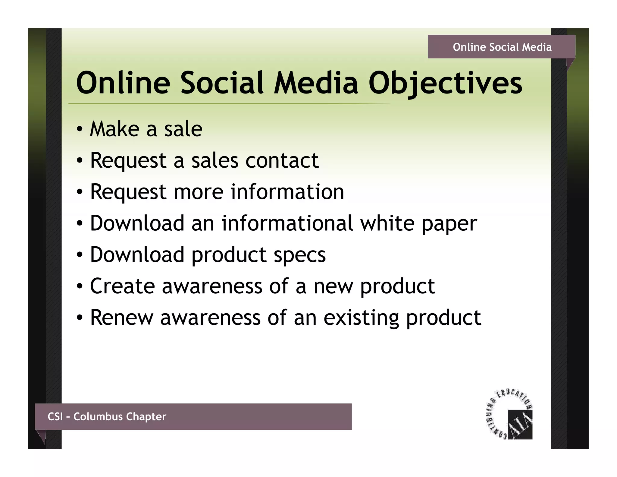 Online Social Media


     Online Social Media Objectives
     • Make a sale
     • Request a sales contact
     • Request more information
     • Download an informational white paper
     • Download product specs
     • Create awareness of a new product
     • Renew awareness of an existing product
                                    gp



CSI – Columbus Chapter
 