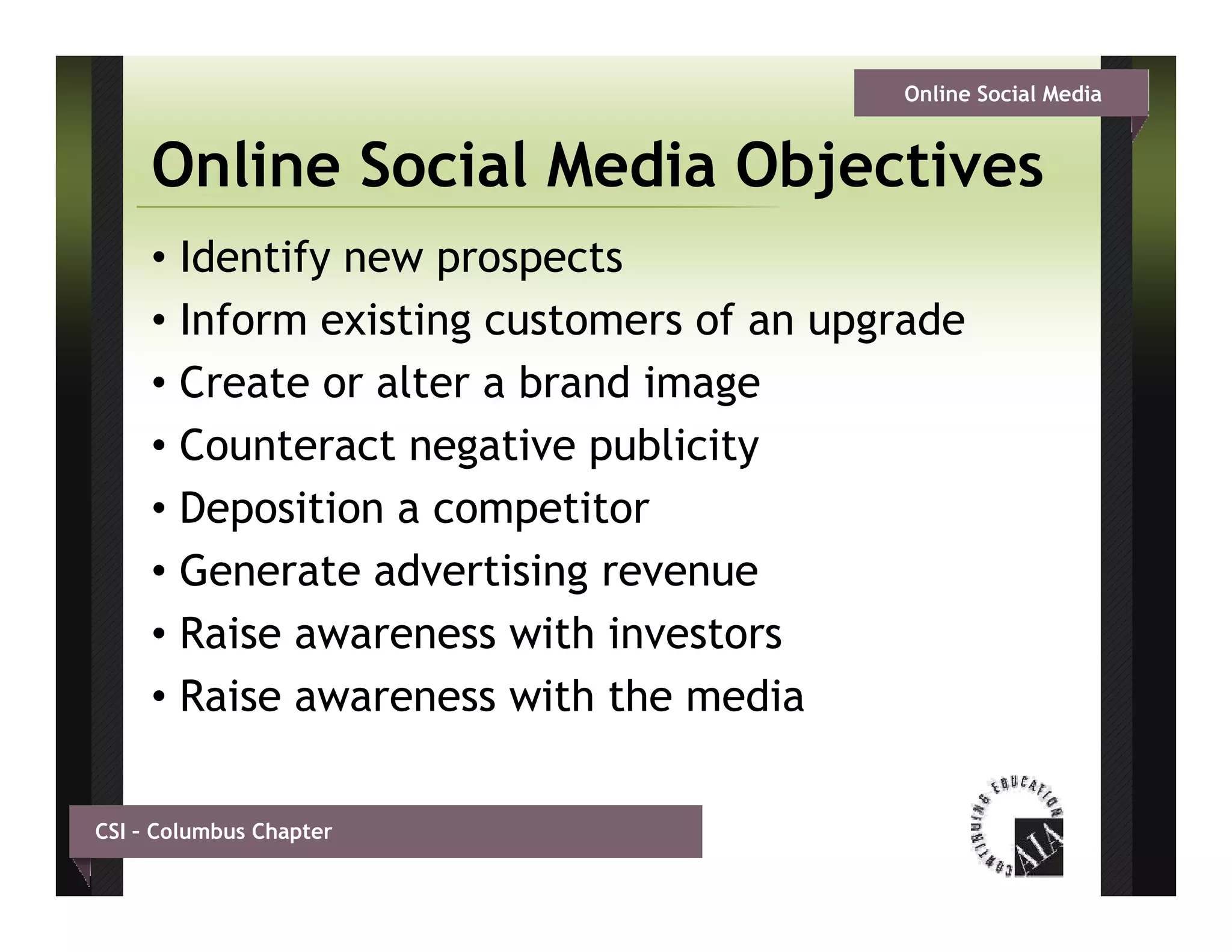 Online Social Media


     Online Social Media Objectives
     • Identify new prospects
     • Inform existing customers of an upgrade
     • Create or alter a brand image
     • Counteract negative publicity
     • Deposition a competitor
     • Generate advertising revenue
     • Raise awareness with investors
     • Raise awareness with the media

CSI – Columbus Chapter
 