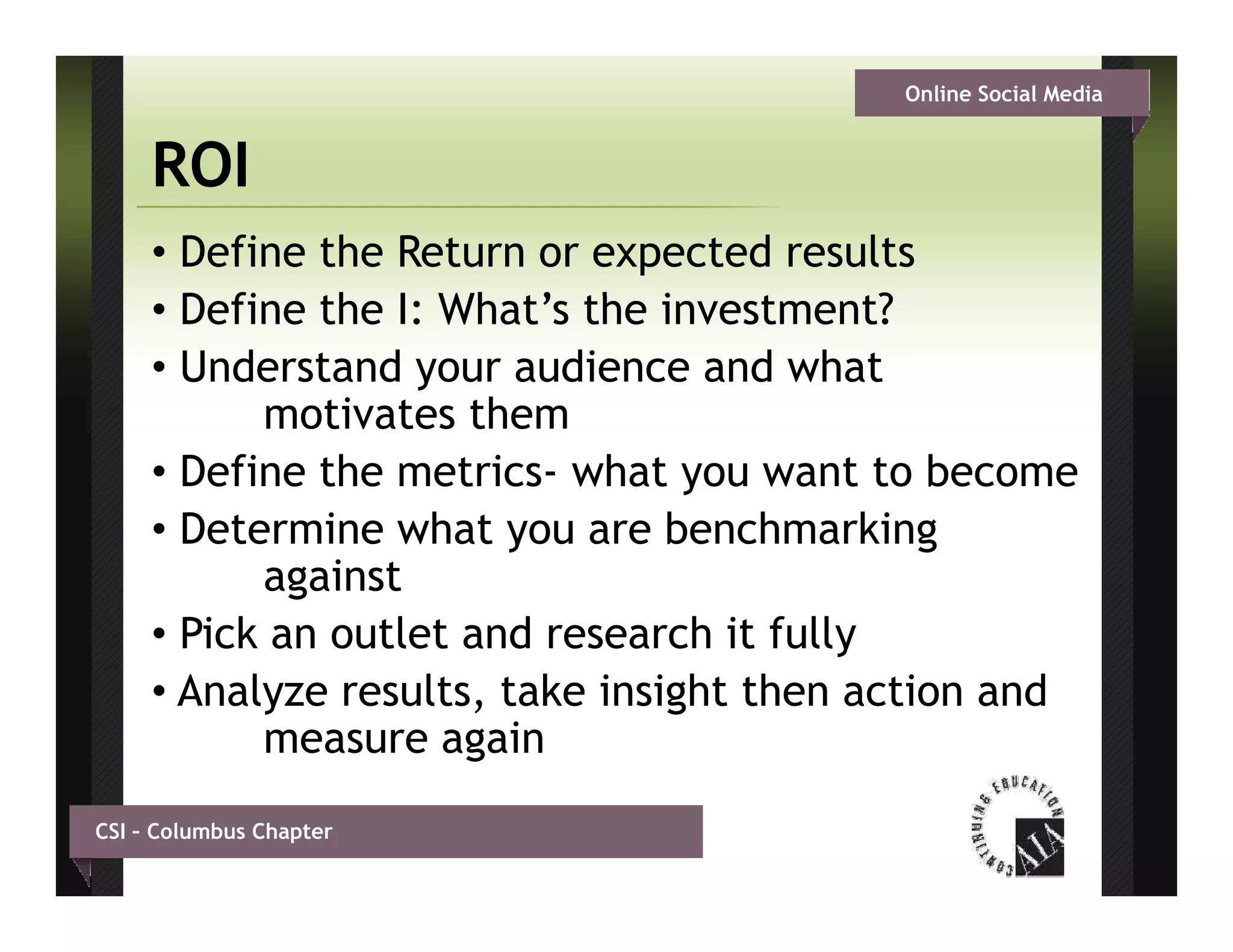 Online Social Media


     ROI
     • Define the Return or expected results
     • D fi th I Wh t’ th i
       Define the I: What’s the investment?
                                      t     t?
     • Understand your audience and what
           motivates them
     • Define the metrics- what you want to become
     • Determine what you are benchmarking
           against
                                          y
     • Pick an outlet and research it fully
     • Analyze results, take insight then action and
           measure again
CSI – Columbus Chapter
 