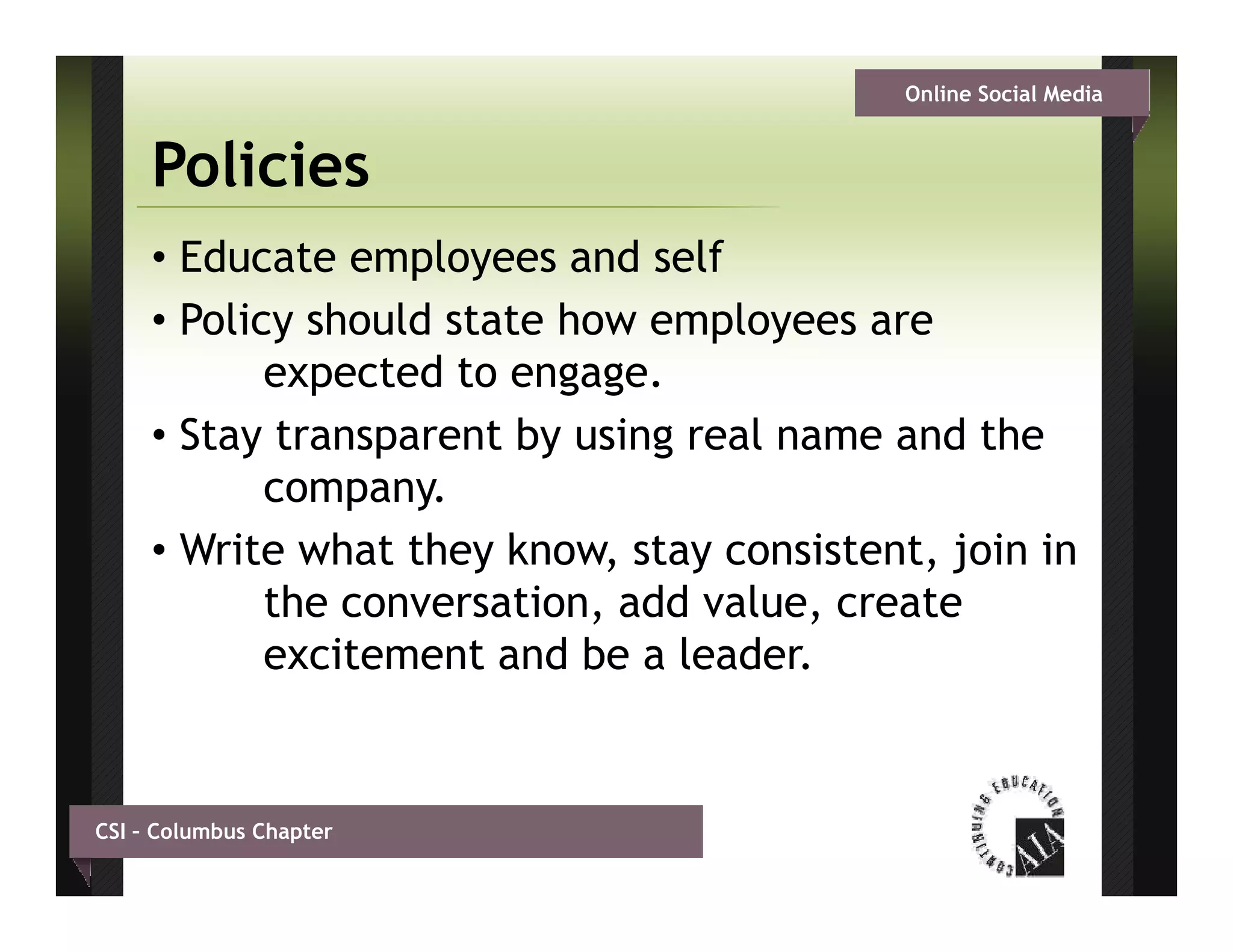 Online Social Media


     Policies
     • Educate employees and self
     • Policy should state how employees are
            expected to engage.
     • Stay transparent by using real name and the
            company.
     • W it what th k
       Write h t they know, stay consistent, j i i
                               t        i t t join in
            the conversation, add value, create
            excitement and be a leader
                                 leader.


CSI – Columbus Chapter
 