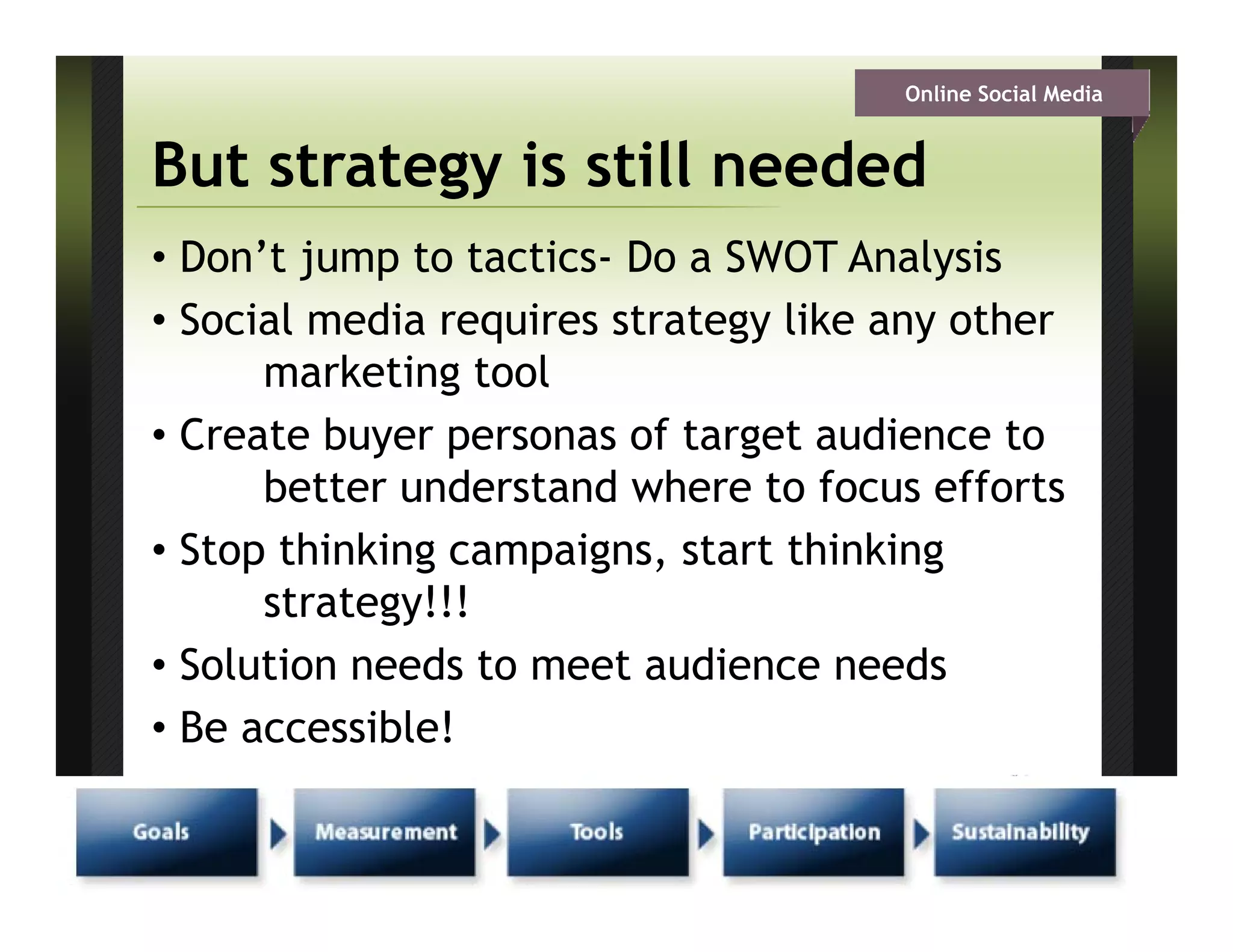Online Social Media


     But strategy is still needed
     • Don’t jump to tactics- Do a SWOT Analysis
     • Social media requires strategy like any other
           marketing tool
     • Create buyer personas of target audience to
           better understand where to focus efforts
     • St thinking campaigns, start thi ki
       Stop thi ki         i      t t thinking
           strategy!!!
     • S l ti needs to meet audience needs
       Solution    d t       t di            d
     • Be accessible!

CSI – Columbus Chapter
 
