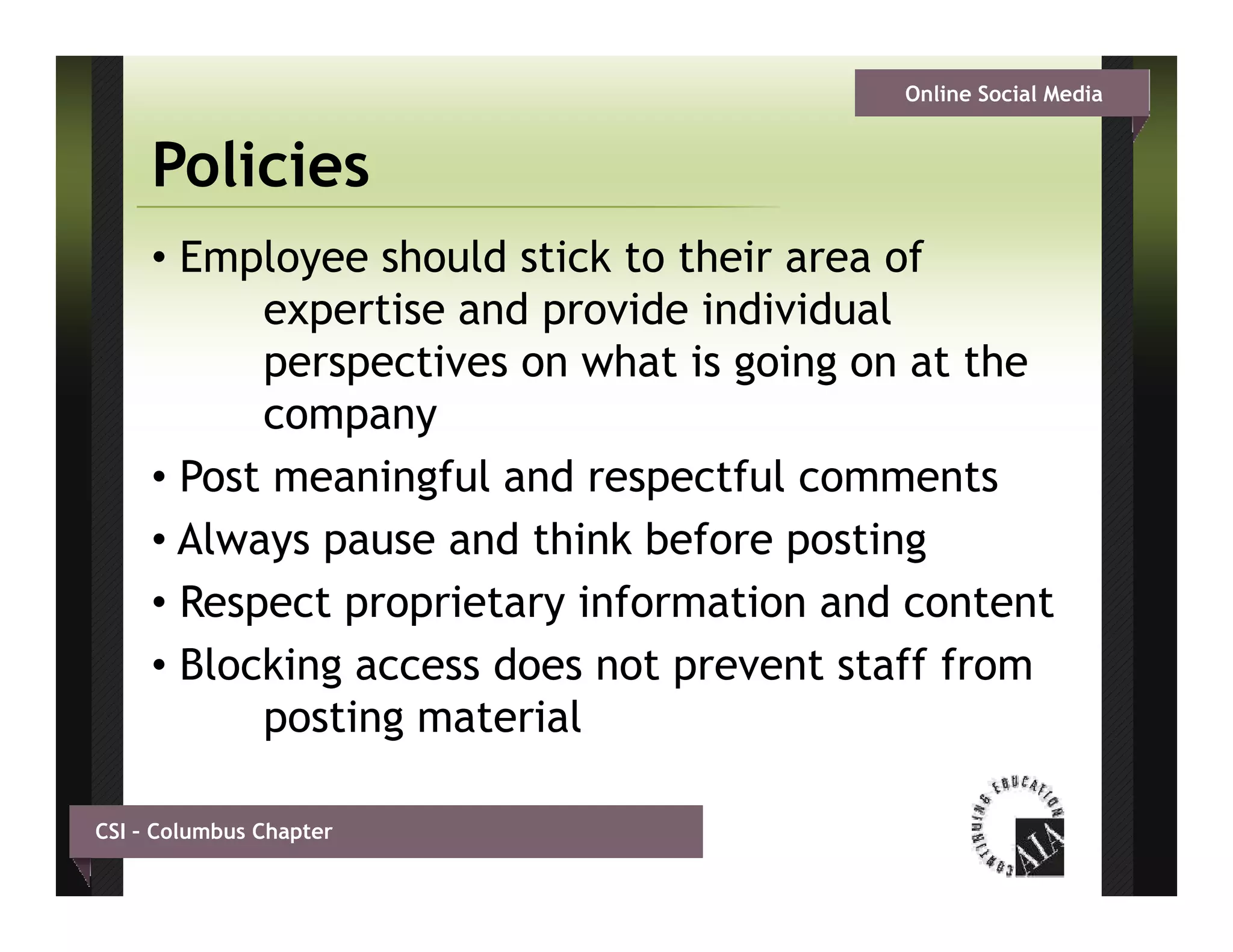 Online Social Media


     Policies
     • Employee should stick to their area of
           expertise and provide i di id l
                 ti    d      id individual
           perspectives on what is going on at the
           company
     • Post meaningful and respectful comments
     • Always pause and think before posting
     • Respect proprietary information and content
     • Bl ki g access does not prevent staff f
       Blocking        d       t       t t ff from
           posting material

CSI – Columbus Chapter
 