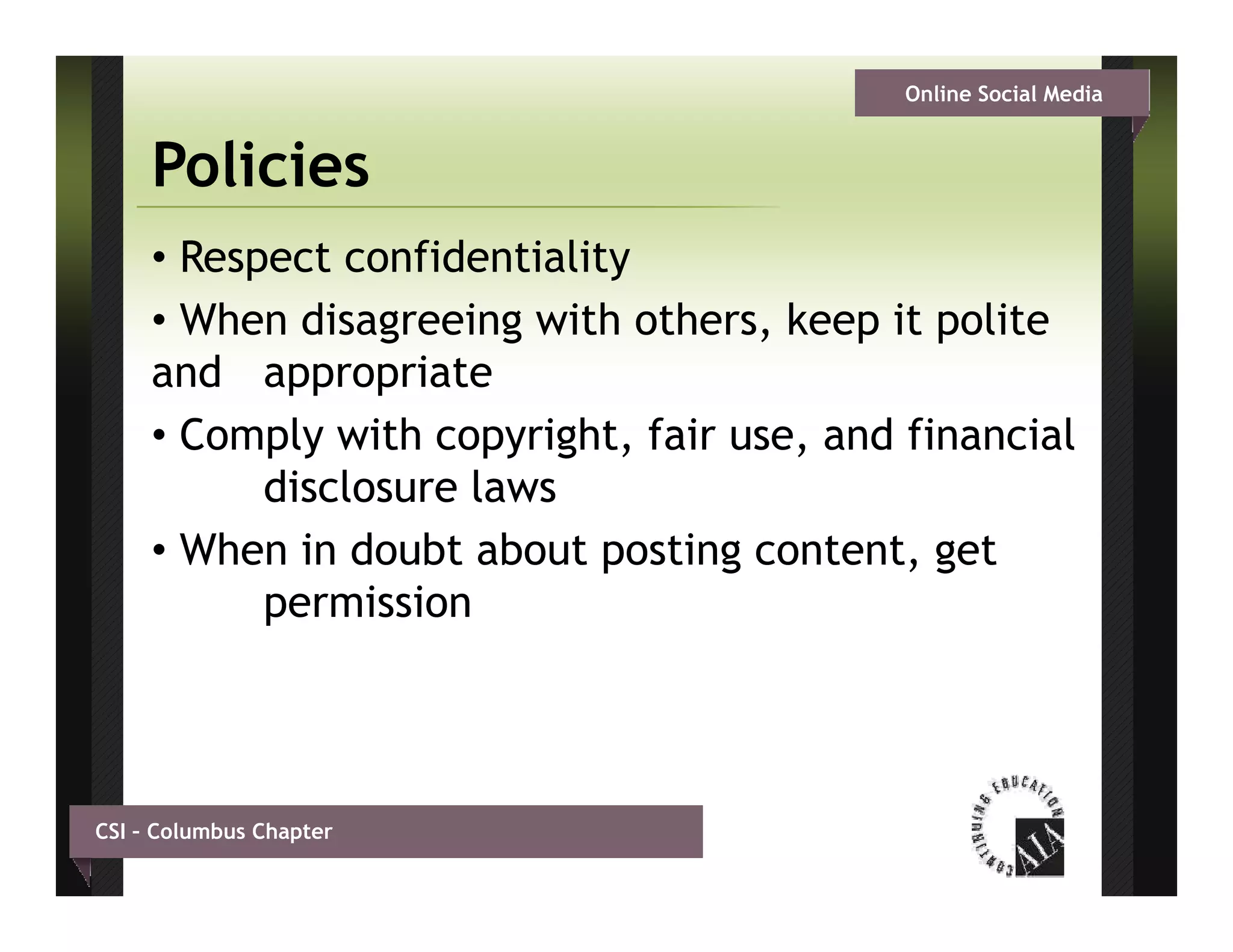 Online Social Media


     Policies
     • Respect confidentiality
     • When disagreeing with others, keep it polite
     and appropriate
     • Comply with copyright, fair use, and financial
           disclosure laws
     • Wh in d bt about posting content, get
       When i doubt b t        ti       t t     t
           permission




CSI – Columbus Chapter
 