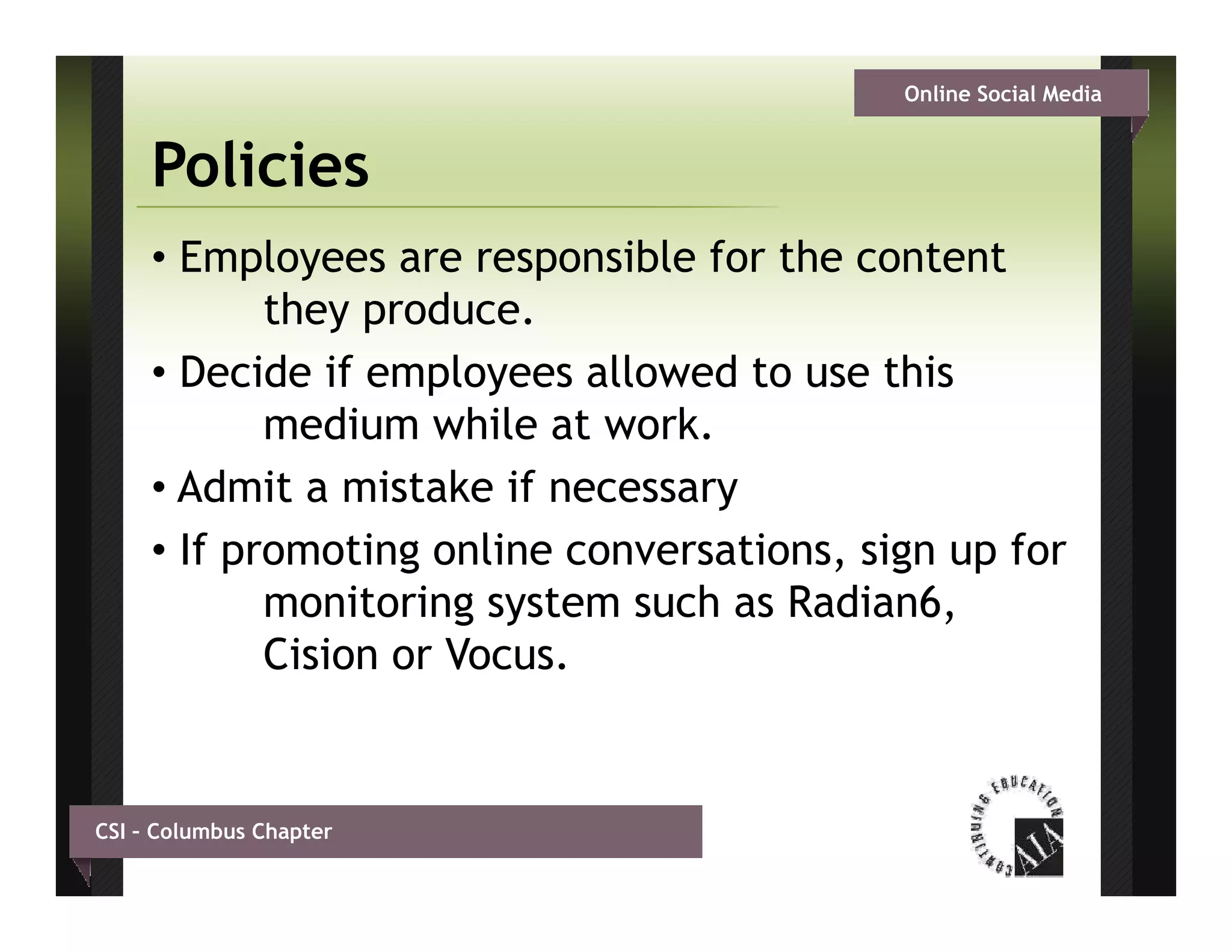 Online Social Media


     Policies
     • Employees are responsible for the content
            they
            th produce.
                     d
     • Decide if employees allowed to use this
            medium while at work.
               di      hil t    k
     • Admit a mistake if necessary
     • If promoting online conversations, sign up f
                 ti     li         ti      i      for
            monitoring system such as Radian6,
            Cision or Vocus
                      Vocus.


CSI – Columbus Chapter
 