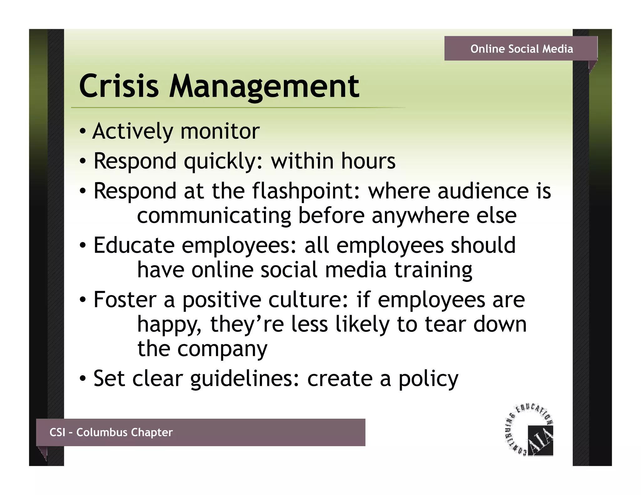 Online Social Media


     Crisis Management
     • Actively monitor
     •RRespond quickly: within h
              d i kl       ithi hours
     • Respond at the flashpoint: where audience is
           communicating before anywhere else
     • Educate employees: all employees should
           have online social media training g
     • Foster a positive culture: if employees are
           happy, they’re less likely to tear down
           the company
            h
     • Set clear guidelines: create a policy

CSI – Columbus Chapter
 