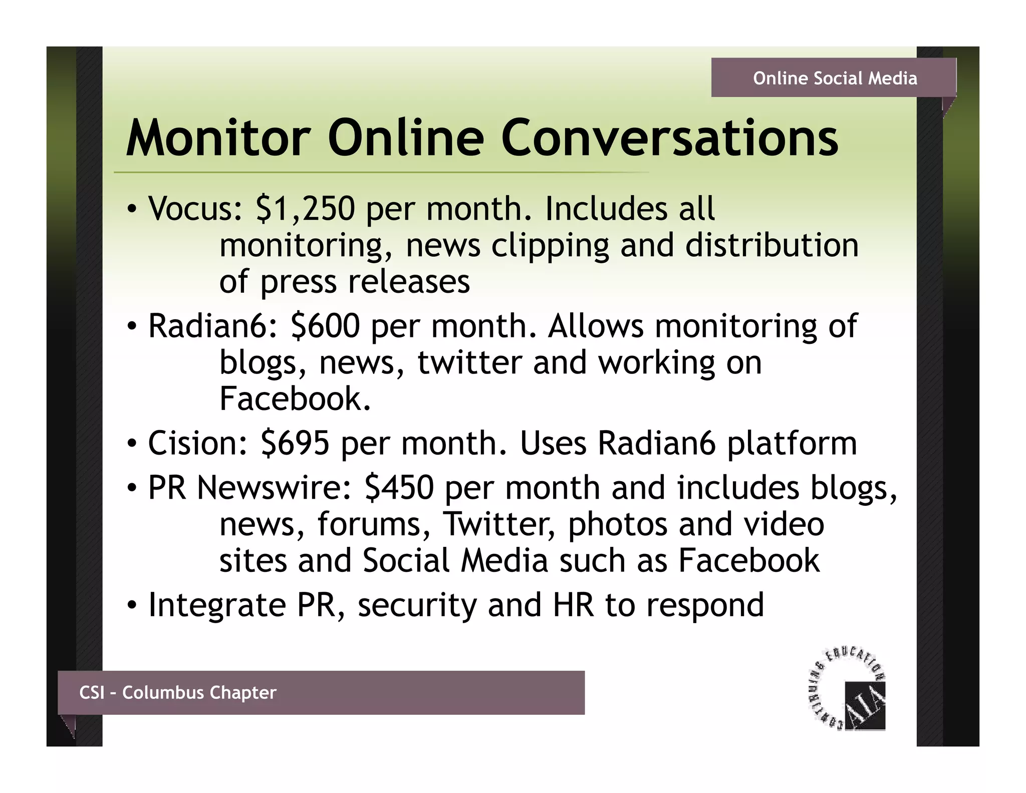Online Social Media


     Monitor Online Conversations
     • Vocus: $1,250 per month. Includes all
            monitoring,
            monitoring news clipping and distribution
            of press releases
     • Radian6: $600 per month. Allows monitoring of
            blogs, news, twitter and working on
            Facebook.
     • Cision: $695 per month Uses Radian6 platform
                         month.
     • PR Newswire: $450 per month and includes blogs,
            news, forums, Twitter, photos and video
            sites and Social Media such as Facebook
     • Integrate PR, security and HR to respond

CSI – Columbus Chapter
 
