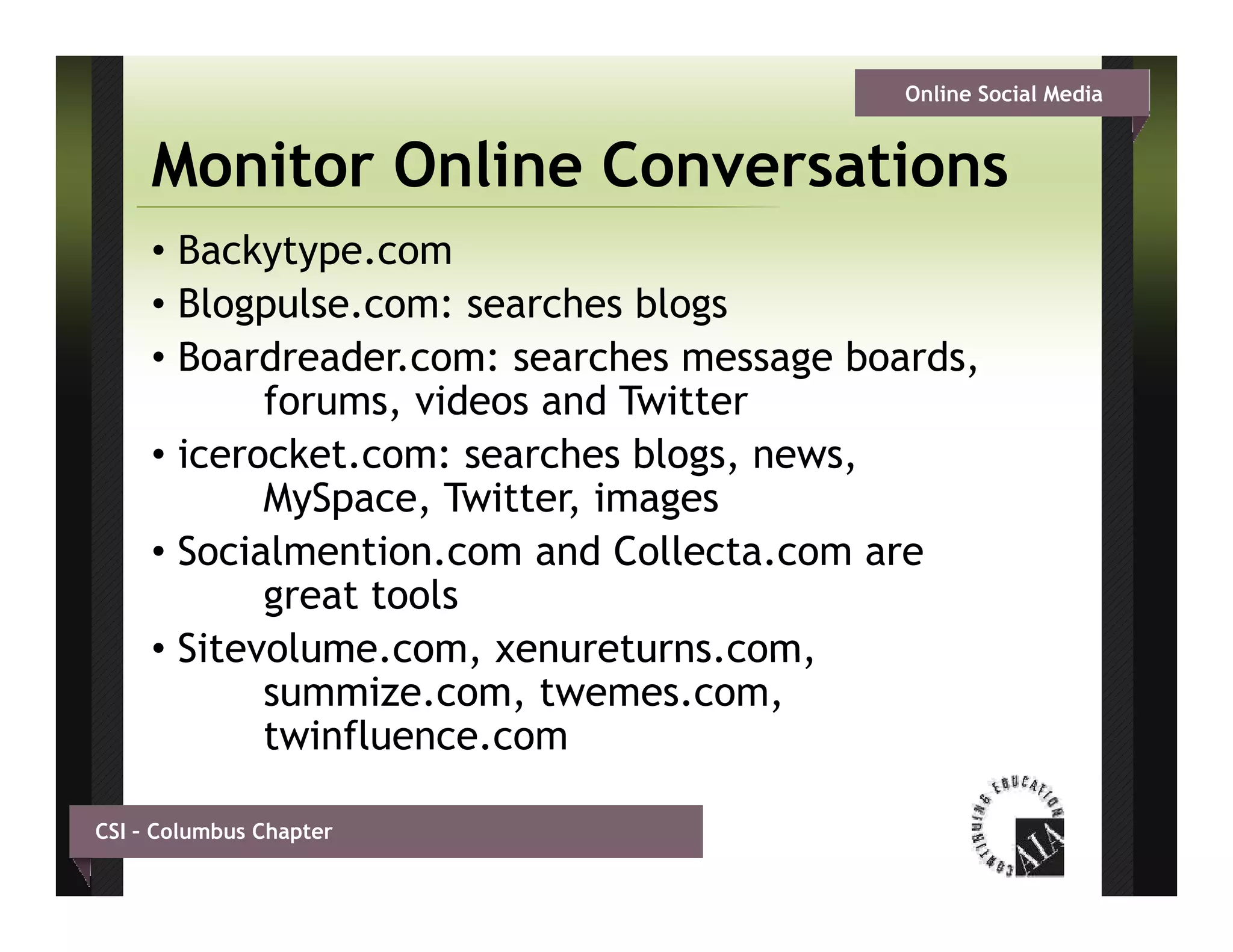 Online Social Media


     Monitor Online Conversations
     • Backytype.com
     • Bl g l
       Blogpulse.com: searches bl g
                            h blogs
     • Boardreader.com: searches message boards,
            forums, videos and Twitter
                   ,
     • icerocket.com: searches blogs, news,
            MySpace, Twitter, images
     •SSocialmention.com and C ll
             l               d Collecta.com are
            great tools
     • Sitevolume com xenureturns.com,
       Sitevolume.com, xenureturns com
            summize.com, twemes.com,
            twinfluence.com

CSI – Columbus Chapter
 