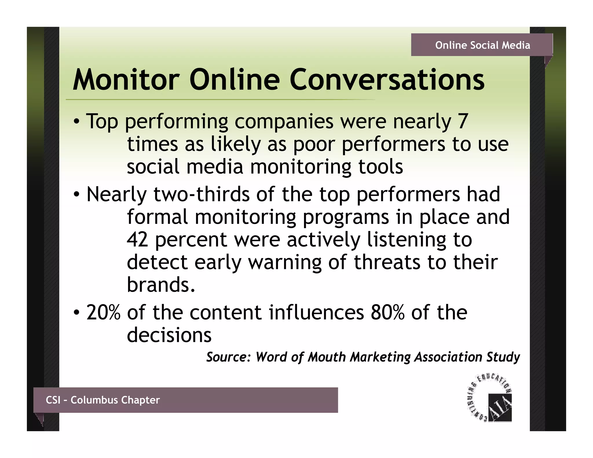 Online Social Media


     Monitor Online Conversations
     • Top performing companies were nearly 7
           times as likely as poor performers to use
           social media monitoring tools
     • Nearly two-thirds of the top performers had
              two thirds
           formal monitoring programs in place and
           42 percent were actively listening to
           detect
           d t t early warning of th t t th i
                      l       i g f threats to their
           brands.
     • 20% of the content influences 80% of the
           decisions
                         Source: Word of Mouth Marketing Association Study


CSI – Columbus Chapter
 