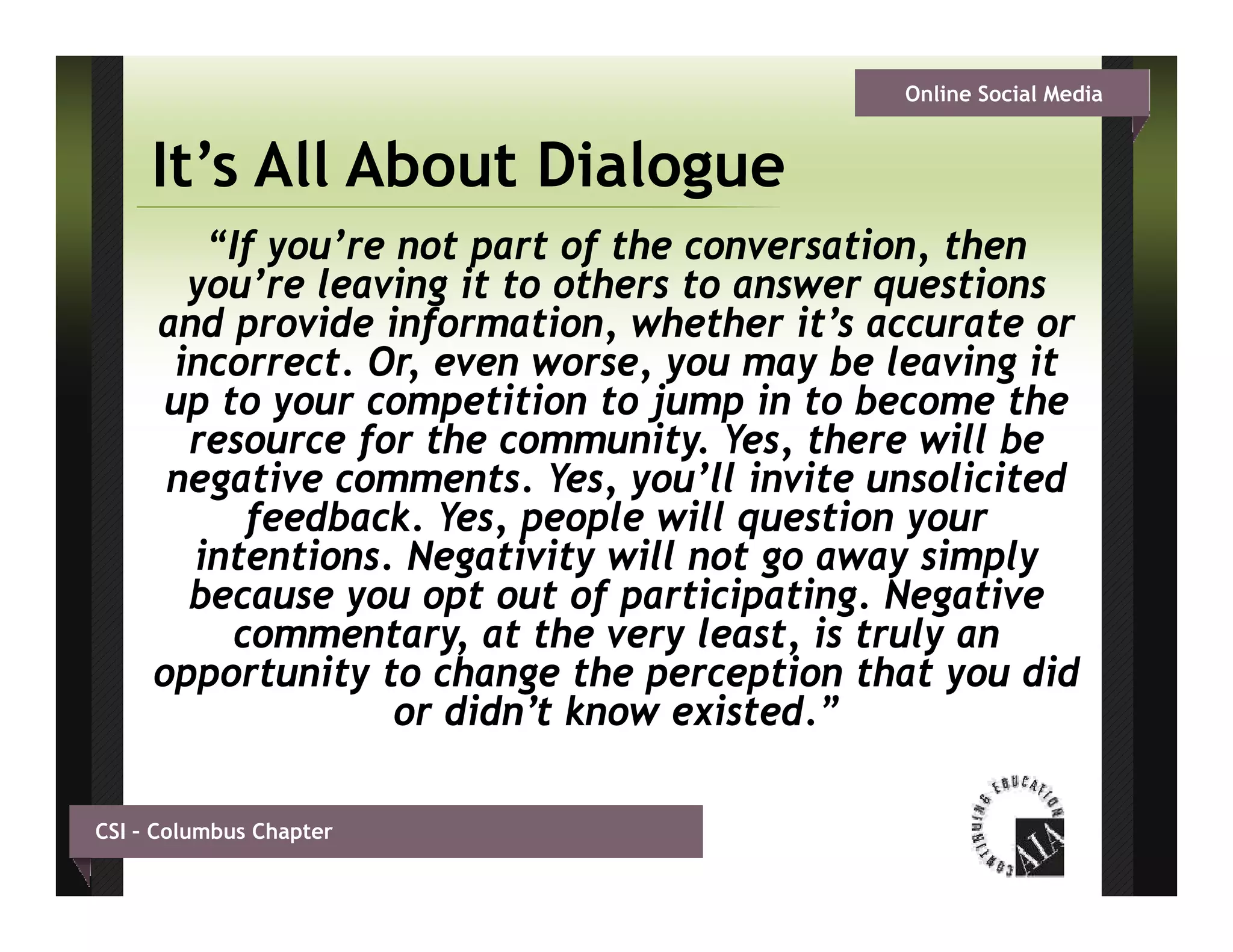 Online Social Media


     It s
     It’s All About Dialogue
        “If you’re not part of the conversation, then
       you re
       you’re leaving it to others to answer questions
     and provide information, whether it’s accurate or
      incorrect. Or, even worse, you may be leaving it
      up to y
       p     your competition to j p in to become the
                      p           jump
       resource for the community. Yes, there will be
      negative comments. Yes, you’ll invite unsolicited
           f
           feedback. Yes, p p will q
                         , people     question y
                                               your
       intentions. Negativity will not go away simply
       because you opt out of participating. Negative
          commentary, at the very least, is truly an
                      y            y            y
     opportunity to change the perception that you did
                   or didn’t know existed.”

CSI – Columbus Chapter
 