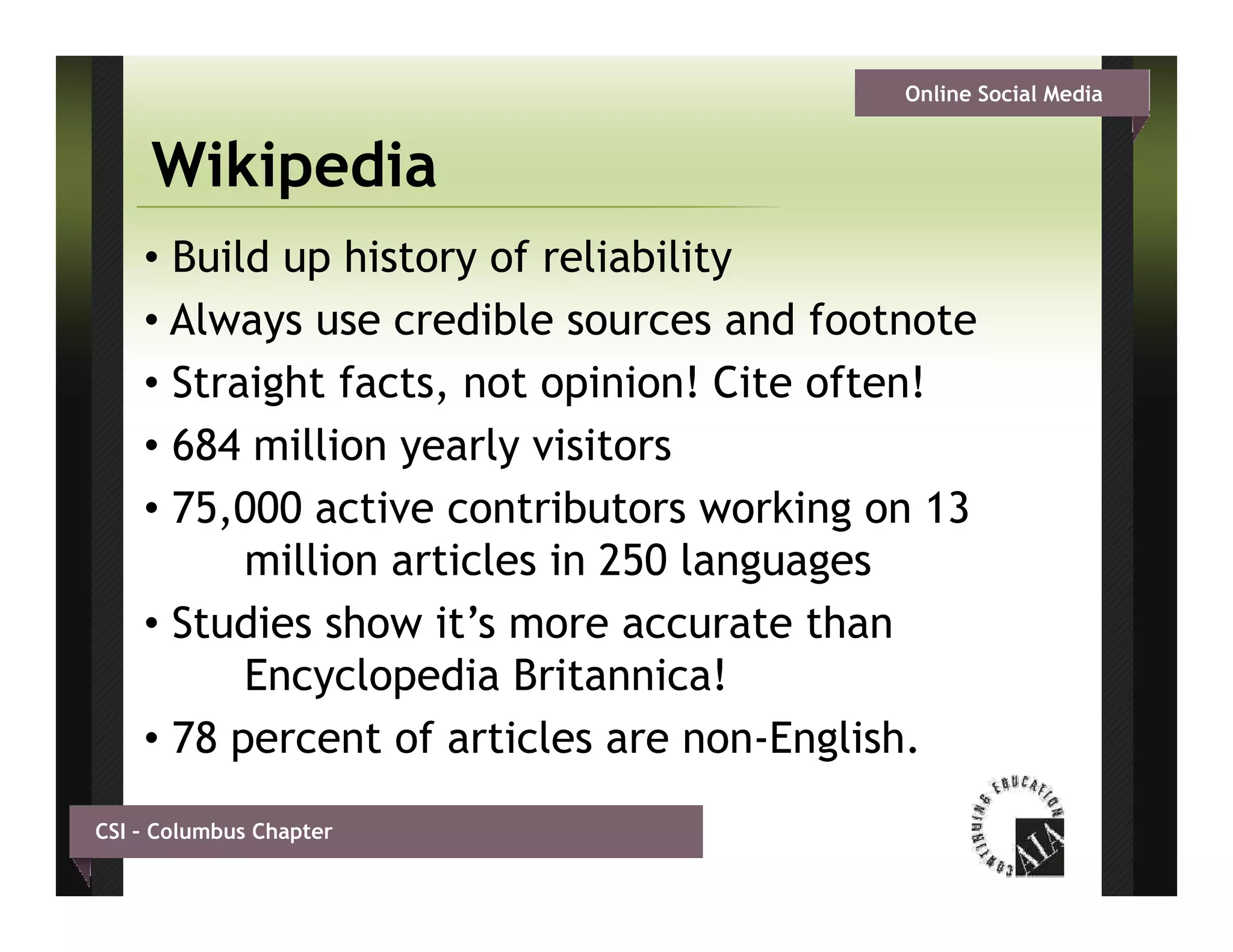 Online Social Media


     Wikipedia
    • Build up history of reliability
    • Always use credible sources and footnote
    • Straight facts, not opinion! Cite often!
    • 684 million yearly visitors
    • 75,000 active contributors working on 13
          million articles in 250 languages
    • Studies show it’s more accurate than
          Encyclopedia Britannica!
    • 78 percent of articles are non-English.
CSI – Columbus Chapter
 
