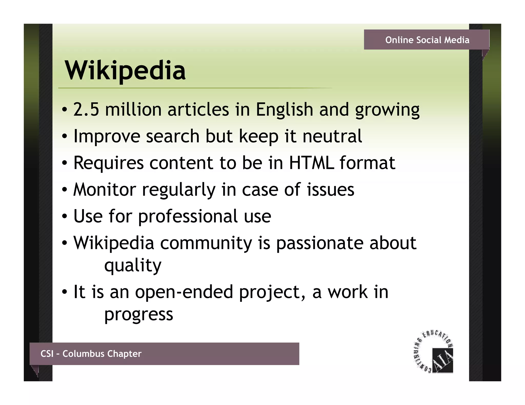 Online Social Media


     Wikipedia
    • 2.5 million articles in English and growing
    • Improve search but keep it neutral
    • Requires content to be in HTML format
    • Monitor regularly in case of issues
    • Use for professional use
    • Wikipedia community is passionate about
           quality
    • It is an open-ended project, a work in
           progress
CSI – Columbus Chapter
 