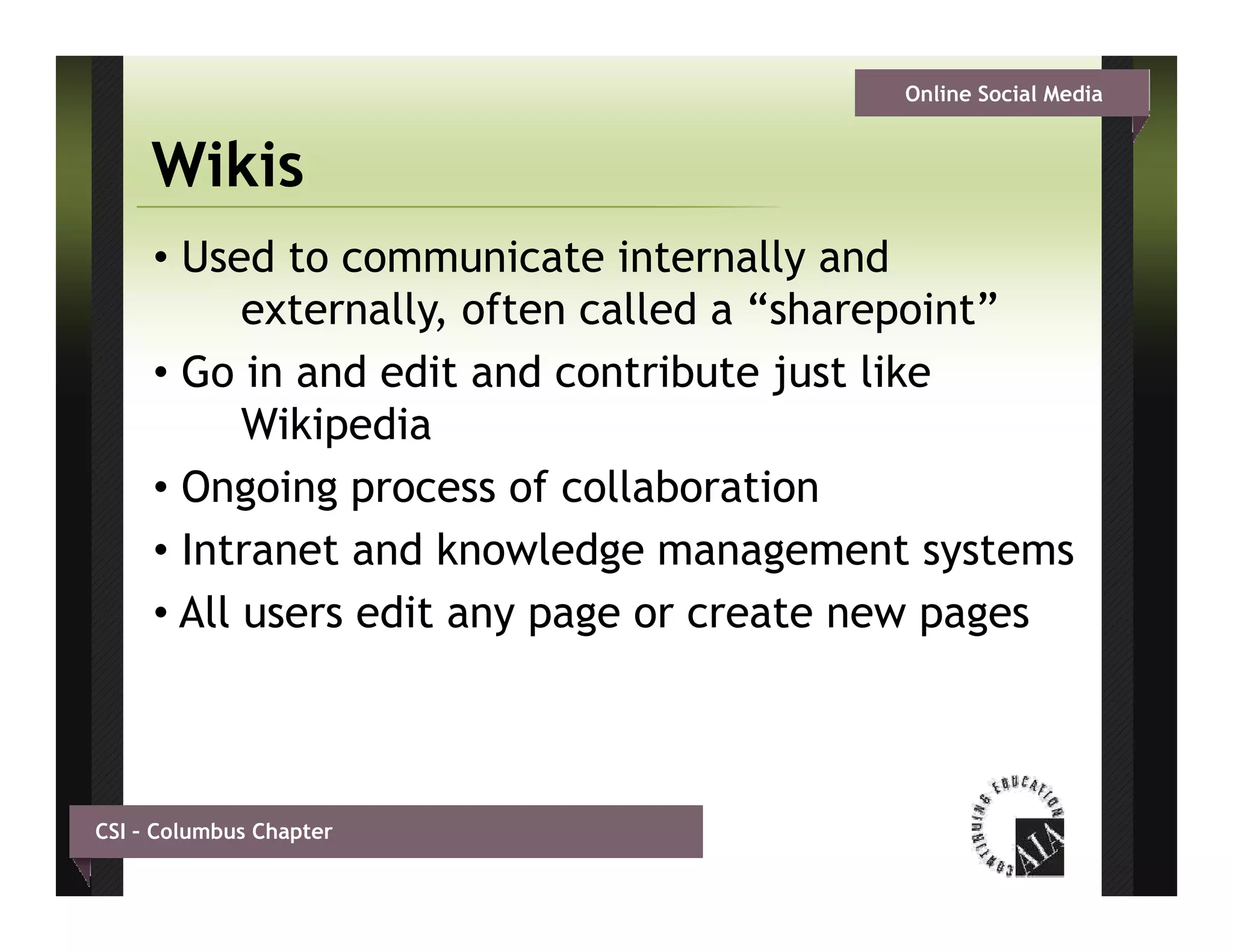 Online Social Media


     Wikis
     • Used to communicate internally and
           externally, often called a “ h
             t    ll    ft     ll d “sharepoint”
                                              i t”
     • Go in and edit and contribute just like
           Wikipedia
           Wiki di
     • Ongoing process of collaboration
     •I t
       Intranet and k
               t d knowledge management systems
                           l d              t    t
     • All users edit any page or create new pages



CSI – Columbus Chapter
 