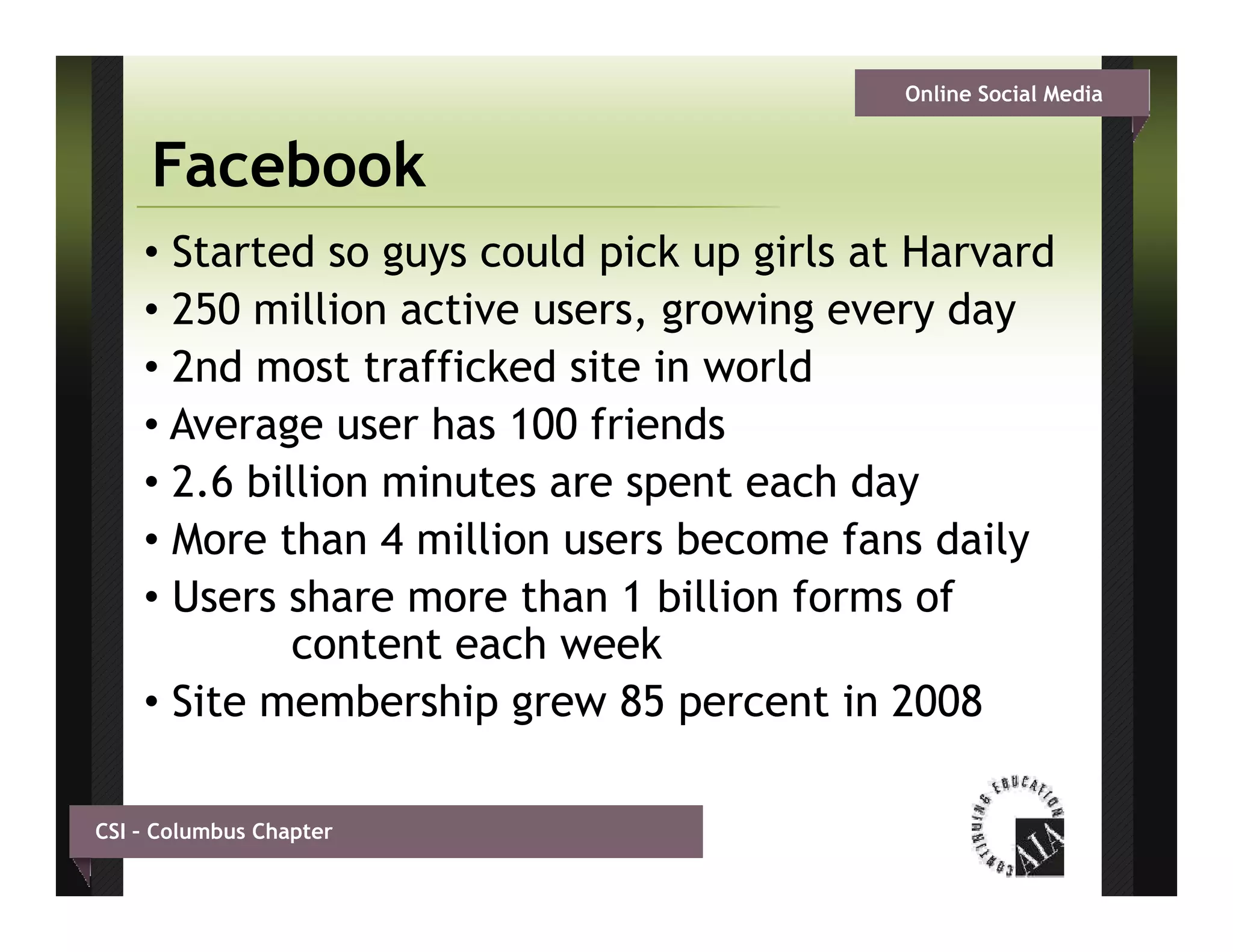 Online Social Media


     Facebook
    • Started so guys could pick up girls at Harvard
    • 250 million active users, growing every d
             illi    ti             i          day
    • 2nd most trafficked site in world
    •AAverage user h 100 f i d
            g       has     friends
    • 2.6 billion minutes are spent each day
    • More than 4 million users become fans daily
    • Users share more than 1 billion forms of
             content each week
    • Site membership grew 85 percent in 2008

CSI – Columbus Chapter
 