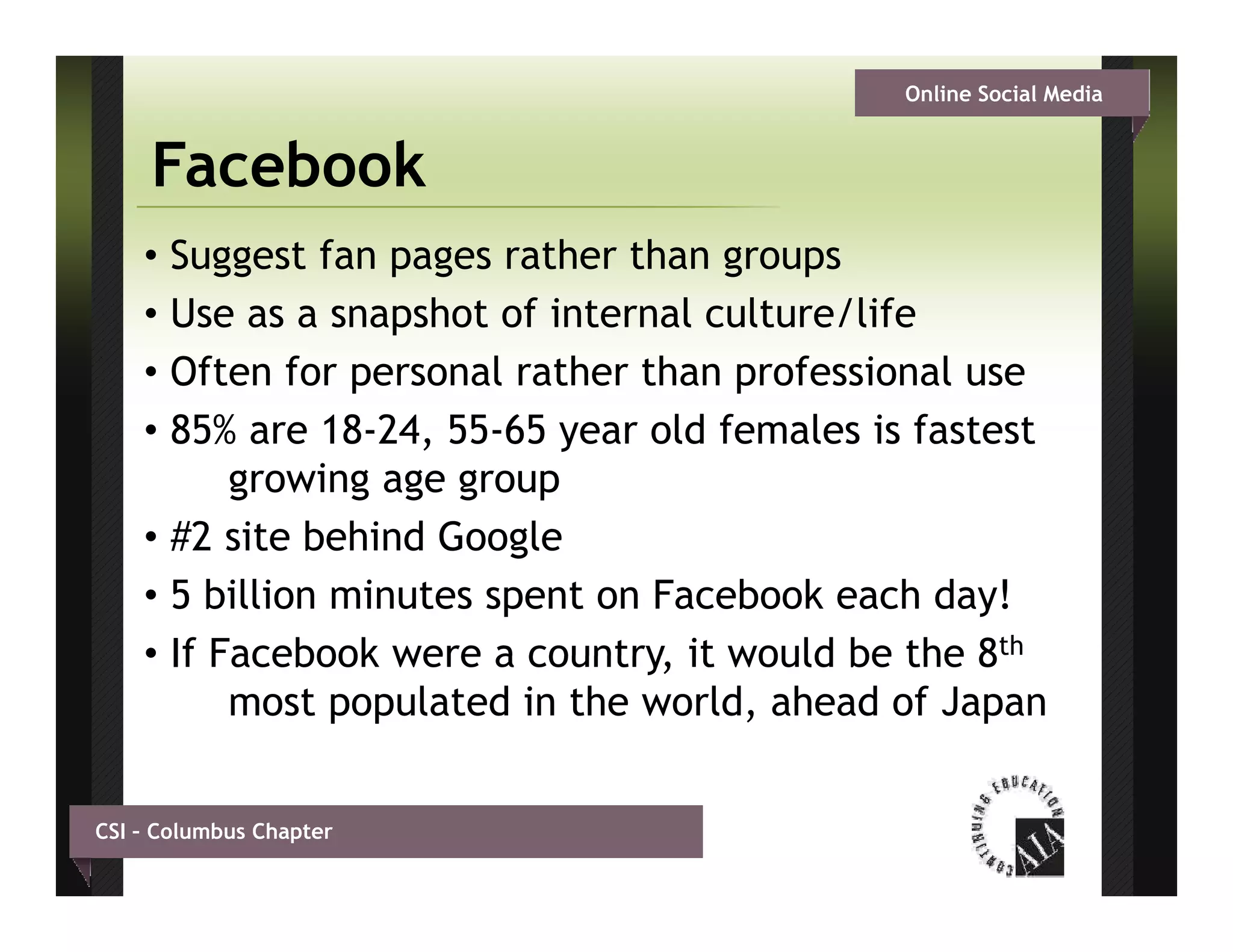 Online Social Media


     Facebook
    • Suggest fan pages rather than groups
    • Use as a snapshot of internal culture/life
    • Often for personal rather than professional use
    • 85% are 18-24, 55 65 year old f
               18 24 55-65        ld females is fastest
                                          l i f
          growing age group
    • #2 site behind Google
    • 5 billion minutes spent on Facebook each day!
    • If Facebook were a country, it would be the 8th
                          country
          most populated in the world, ahead of Japan


CSI – Columbus Chapter
 