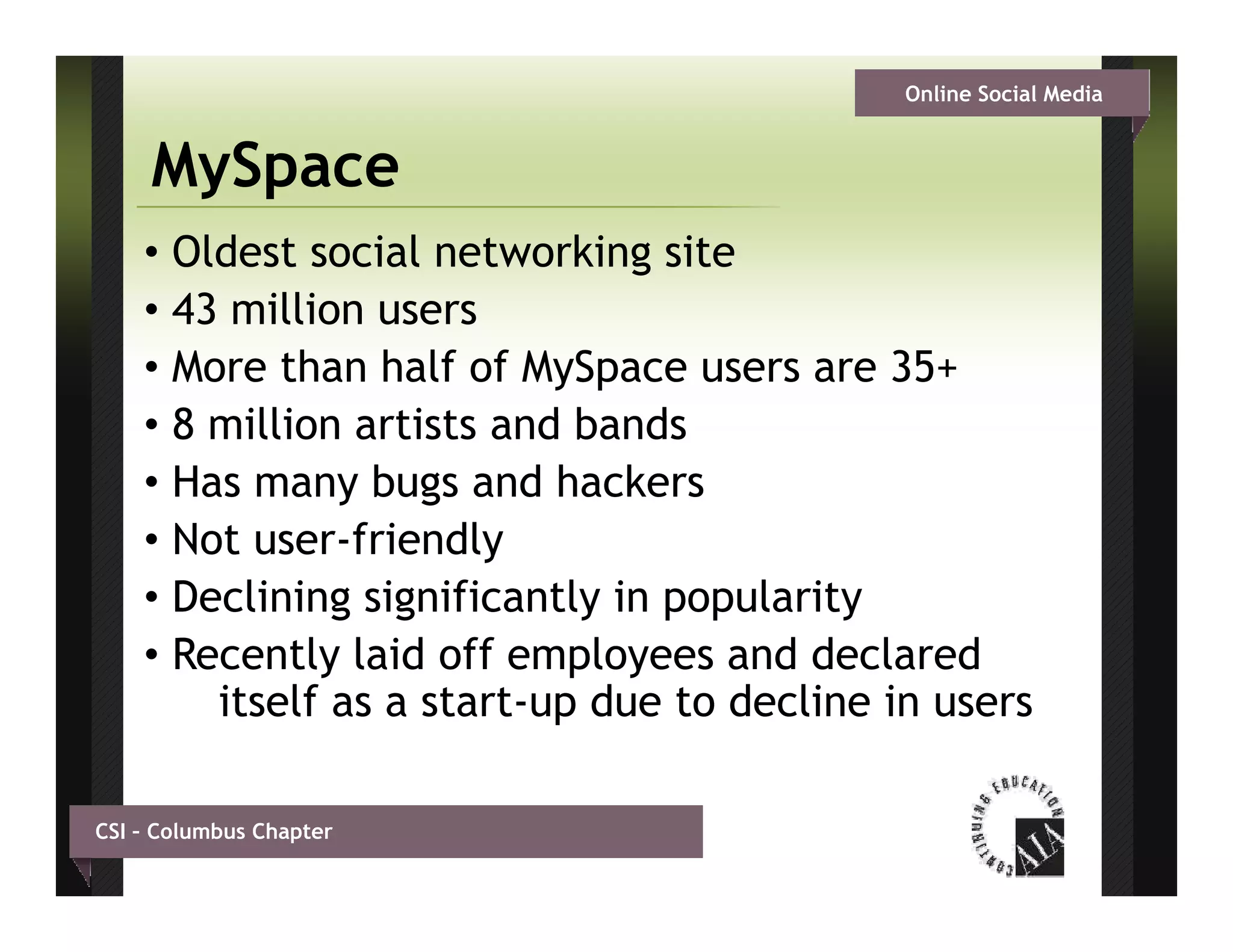Online Social Media


     MySpace
    • Oldest social networking site
    • 43 million users
            illi
    • More than half of MySpace users are 35+
    • 8 million artists and b d
          illi     ti t   d bands
    • Has many bugs and hackers
    • Not user friendly
           user-friendly
    • Declining significantly in popularity
    • Recently laid off employees and declared
        itself as a start-up due to decline in users

CSI – Columbus Chapter
 