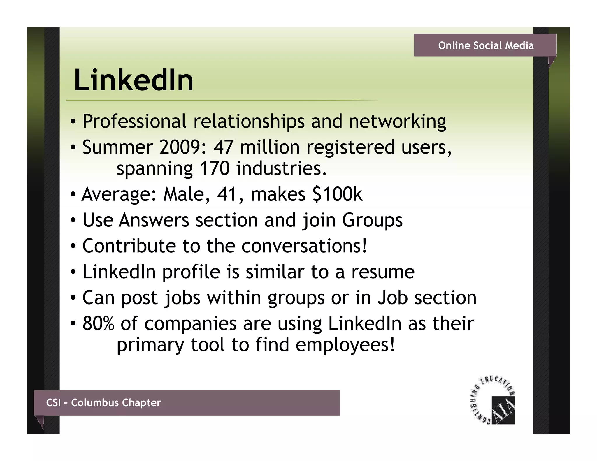 Online Social Media


     LinkedIn
    • Professional relationships and networking
    •SSummer 2009: 47 million registered users,
               2009        illi     gi t d
          spanning 170 industries.
    • Average: Male, 41, makes $
            g       , ,           $100k
    • Use Answers section and join Groups
    • Contribute to the conversations!
    • LinkedIn profile is similar to a resume
    • Can post jobs within groups or in Job section
    • 80% of companies are using Li k dI as th i
            f        i          i LinkedIn    their
          primary tool to find employees!

CSI – Columbus Chapter
 