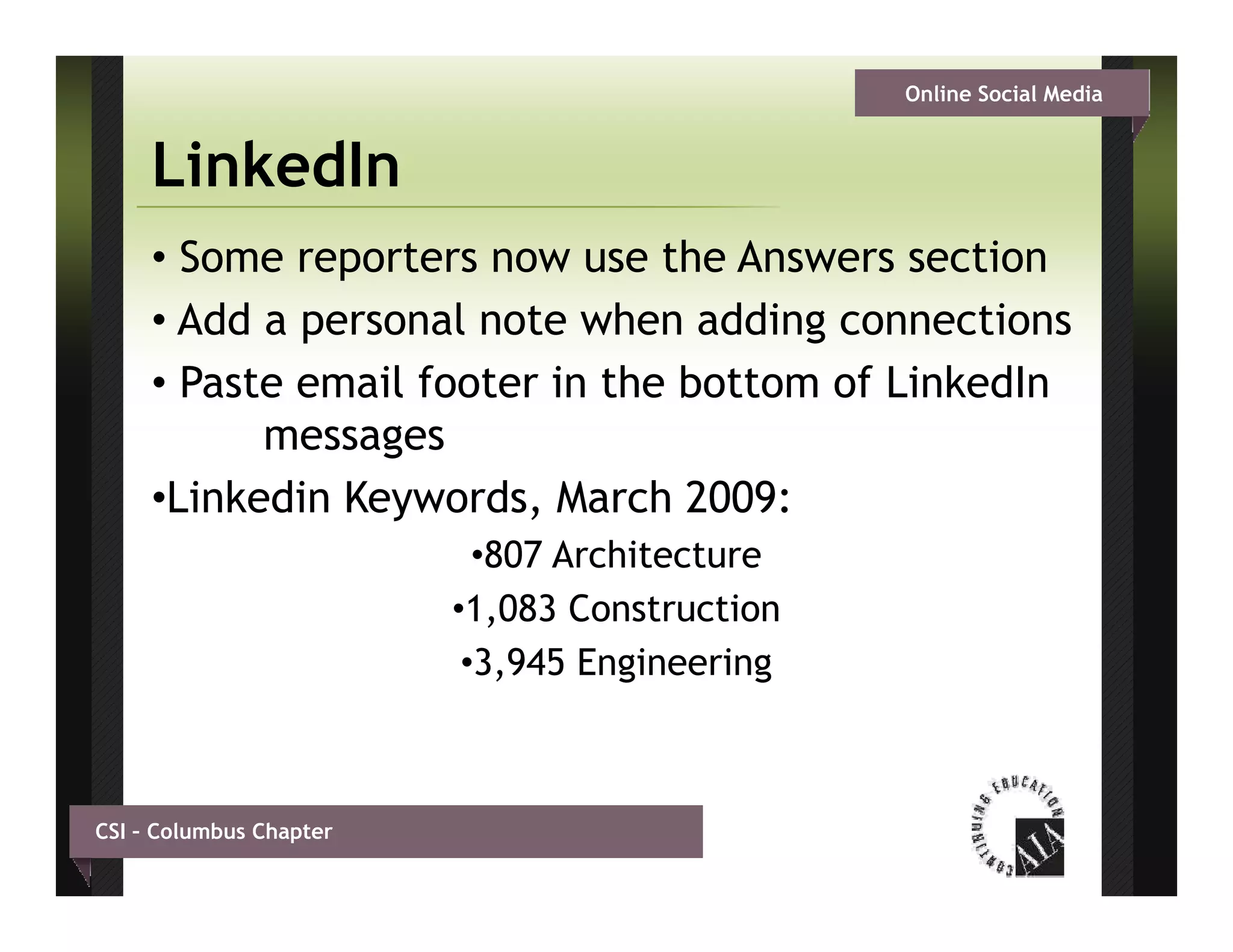 Online Social Media


     LinkedIn
     • Some reporters now use the Answers section
     • Add a personal note when adding connections
     • Paste email footer in the bottom of LinkedIn
           messages
     •Linkedin Keywords, March 2009:
                           •807 Architecture
                         •1,083 Construction
                          •3,945 Engineering
                           3 945



CSI – Columbus Chapter
 